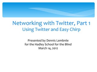 Networking with Twitter, Part 1
   Using Twitter and Easy Chirp

      Presented by Dennis Lembrée
    for the Hadley School for the Blind
              March 14, 2012




                     1
 