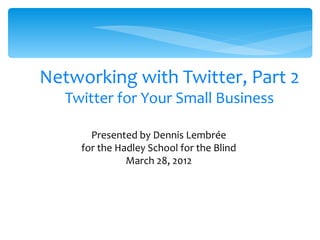 Networking with Twitter, Part 2
   Twitter for Your Small Business

       Presented by Dennis Lembrée
     for the Hadley School for the Blind
               March 28, 2012




                      1
 