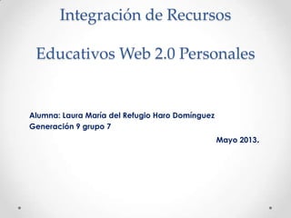 Integración de Recursos
Educativos Web 2.0 Personales
Alumna: Laura María del Refugio Haro Domínguez
Generación 9 grupo 7
Mayo 2013.
 