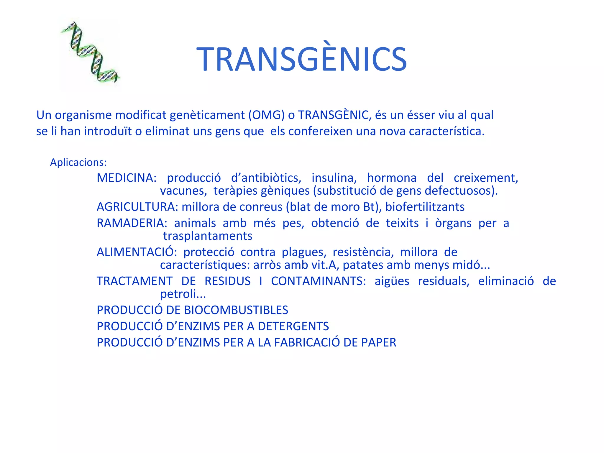 TRANSGÈNICS Un organisme modificat genèticament (OMG) o TRANSGÈNIC, és un ésser viu al qual se li han introduït o eliminat uns gens que  els confereixen una nova característica. Aplicacions: MEDICINA: producció d’antibiòtics, insulina, hormona del creixement,    vacunes,  teràpies gèniques (substitució de gens defectuosos). AGRICULTURA: millora de conreus (blat de moro Bt), biofertilitzants RAMADERIA: animals amb més pes, obtenció de teixits i òrgans per a    trasplantaments  ALIMENTACIÓ: protecció contra plagues, resistència, millora de      característiques: arròs amb vit.A, patates amb menys midó... TRACTAMENT DE RESIDUS I CONTAMINANTS: aigües residuals, eliminació de    petroli... PRODUCCIÓ DE BIOCOMBUSTIBLES PRODUCCIÓ D’ENZIMS PER A DETERGENTS  PRODUCCIÓ D’ENZIMS PER A LA FABRICACIÓ DE PAPER   