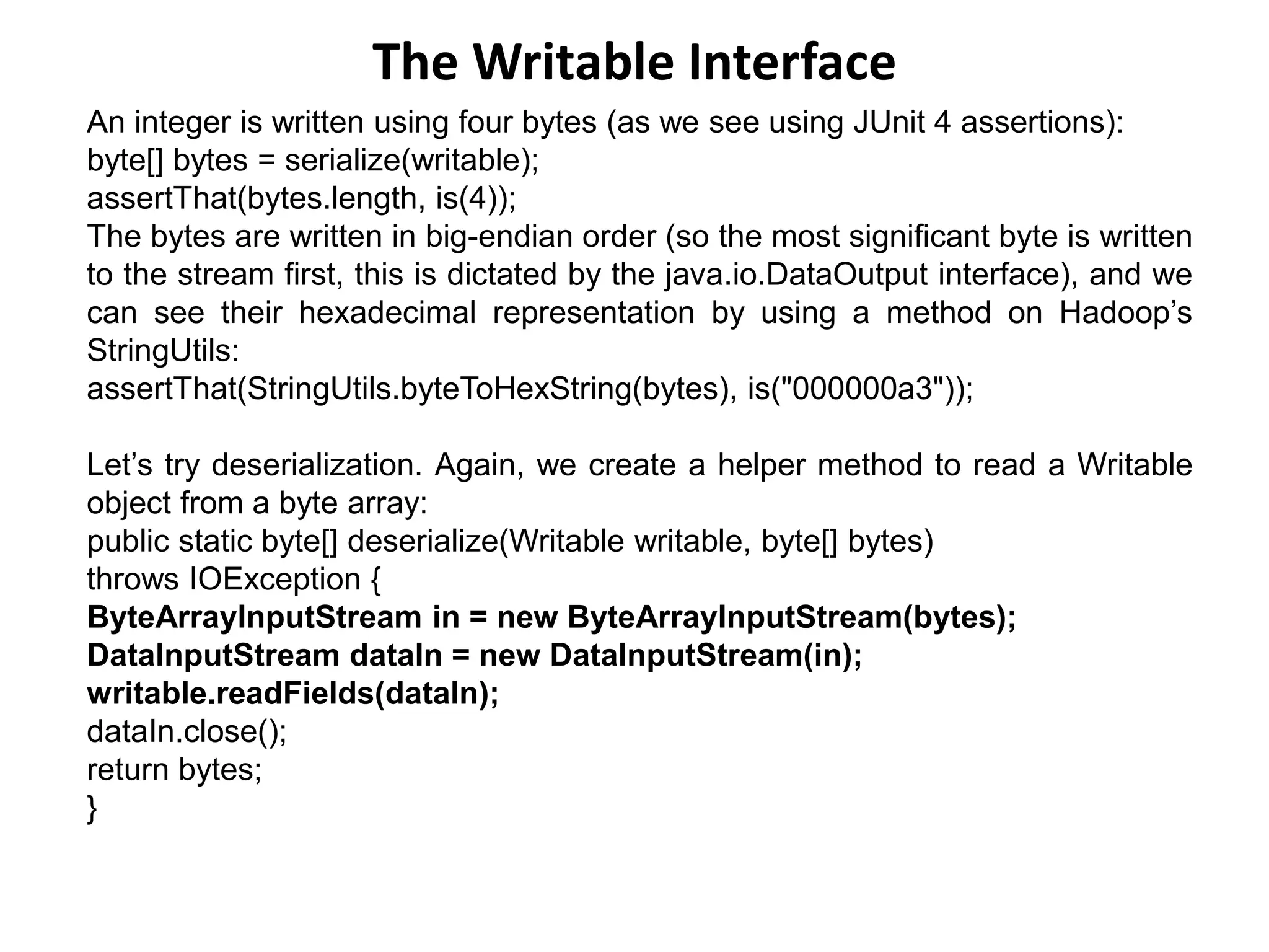 The Writable Interface
An integer is written using four bytes (as we see using JUnit 4 assertions):
byte[] bytes = serialize(writable);
assertThat(bytes.length, is(4));
The bytes are written in big-endian order (so the most significant byte is written
to the stream first, this is dictated by the java.io.DataOutput interface), and we
can see their hexadecimal representation by using a method on Hadoop’s
StringUtils:
assertThat(StringUtils.byteToHexString(bytes), is("000000a3"));
Let’s try deserialization. Again, we create a helper method to read a Writable
object from a byte array:
public static byte[] deserialize(Writable writable, byte[] bytes)
throws IOException {
ByteArrayInputStream in = new ByteArrayInputStream(bytes);
DataInputStream dataIn = new DataInputStream(in);
writable.readFields(dataIn);
dataIn.close();
return bytes;
}
 
