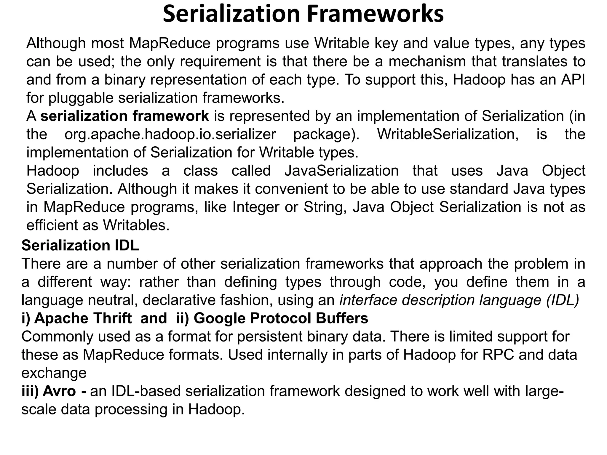 Serialization Frameworks
Although most MapReduce programs use Writable key and value types, any types
can be used; the only requirement is that there be a mechanism that translates to
and from a binary representation of each type. To support this, Hadoop has an API
for pluggable serialization frameworks.
A serialization framework is represented by an implementation of Serialization (in
the org.apache.hadoop.io.serializer package). WritableSerialization, is the
implementation of Serialization for Writable types.
Hadoop includes a class called JavaSerialization that uses Java Object
Serialization. Although it makes it convenient to be able to use standard Java types
in MapReduce programs, like Integer or String, Java Object Serialization is not as
efficient as Writables.
Serialization IDL
There are a number of other serialization frameworks that approach the problem in
a different way: rather than defining types through code, you define them in a
language neutral, declarative fashion, using an interface description language (IDL)
i) Apache Thrift and ii) Google Protocol Buffers
Commonly used as a format for persistent binary data. There is limited support for
these as MapReduce formats. Used internally in parts of Hadoop for RPC and data
exchange
iii) Avro - an IDL-based serialization framework designed to work well with large-
scale data processing in Hadoop.
 