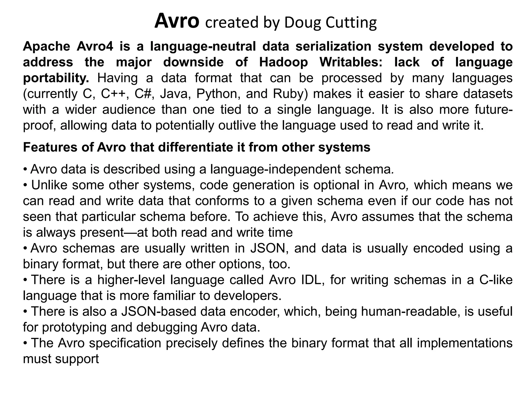 Avro created by Doug Cutting
Apache Avro4 is a language-neutral data serialization system developed to
address the major downside of Hadoop Writables: lack of language
portability. Having a data format that can be processed by many languages
(currently C, C++, C#, Java, Python, and Ruby) makes it easier to share datasets
with a wider audience than one tied to a single language. It is also more future-
proof, allowing data to potentially outlive the language used to read and write it.
Features of Avro that differentiate it from other systems
• Avro data is described using a language-independent schema.
• Unlike some other systems, code generation is optional in Avro, which means we
can read and write data that conforms to a given schema even if our code has not
seen that particular schema before. To achieve this, Avro assumes that the schema
is always present—at both read and write time
• Avro schemas are usually written in JSON, and data is usually encoded using a
binary format, but there are other options, too.
• There is a higher-level language called Avro IDL, for writing schemas in a C-like
language that is more familiar to developers.
• There is also a JSON-based data encoder, which, being human-readable, is useful
for prototyping and debugging Avro data.
• The Avro specification precisely defines the binary format that all implementations
must support
 
