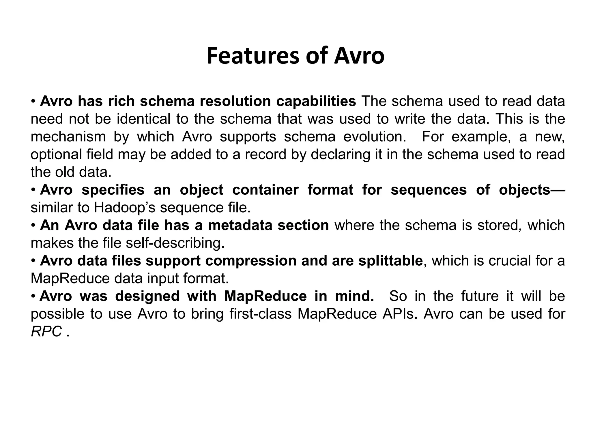Features of Avro
• Avro has rich schema resolution capabilities The schema used to read data
need not be identical to the schema that was used to write the data. This is the
mechanism by which Avro supports schema evolution. For example, a new,
optional field may be added to a record by declaring it in the schema used to read
the old data.
• Avro specifies an object container format for sequences of objects—
similar to Hadoop’s sequence file.
• An Avro data file has a metadata section where the schema is stored, which
makes the file self-describing.
• Avro data files support compression and are splittable, which is crucial for a
MapReduce data input format.
• Avro was designed with MapReduce in mind. So in the future it will be
possible to use Avro to bring first-class MapReduce APIs. Avro can be used for
RPC .
 