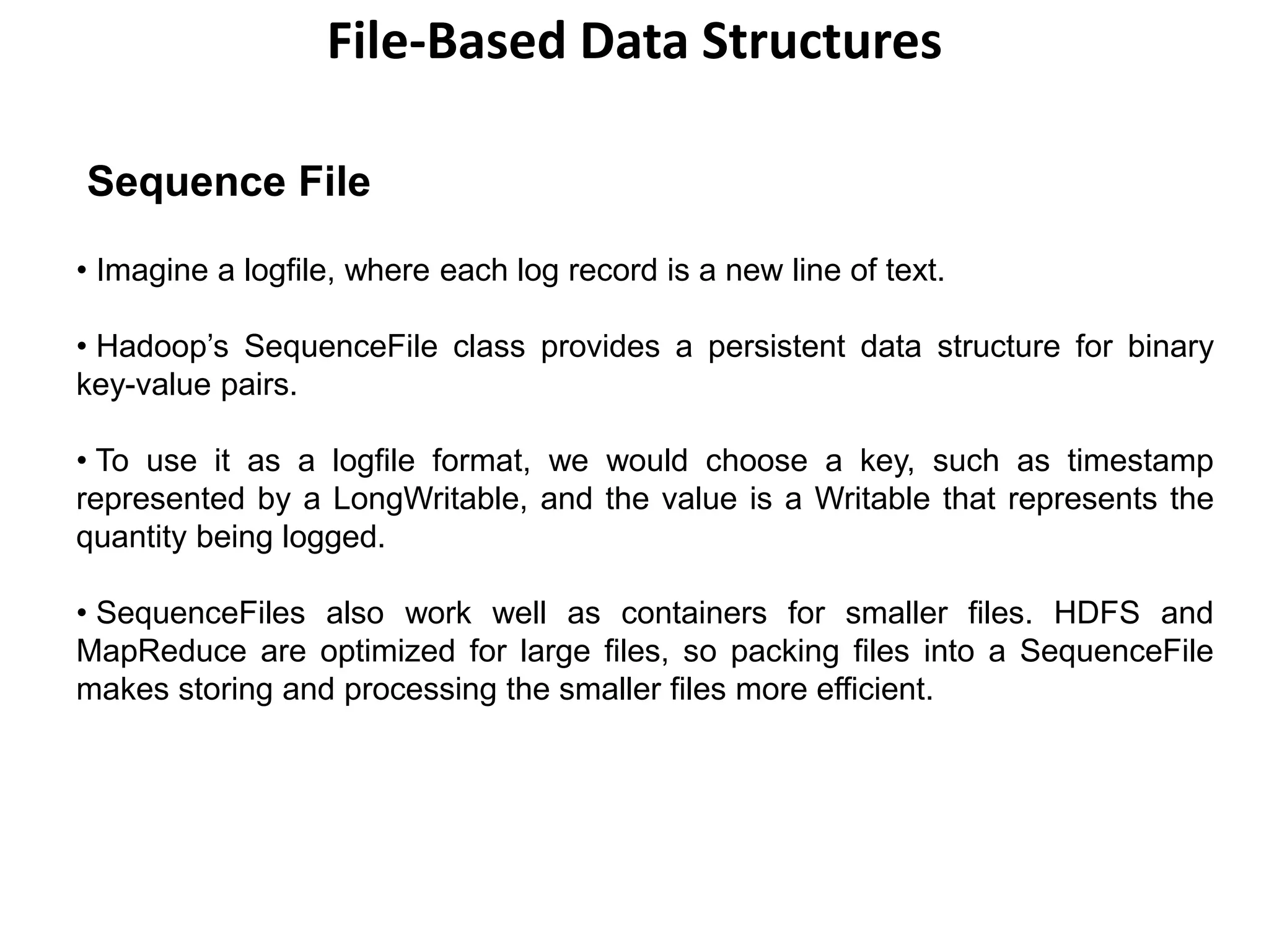 File-Based Data Structures
Sequence File
• Imagine a logfile, where each log record is a new line of text.
• Hadoop’s SequenceFile class provides a persistent data structure for binary
key-value pairs.
• To use it as a logfile format, we would choose a key, such as timestamp
represented by a LongWritable, and the value is a Writable that represents the
quantity being logged.
• SequenceFiles also work well as containers for smaller files. HDFS and
MapReduce are optimized for large files, so packing files into a SequenceFile
makes storing and processing the smaller files more efficient.
 