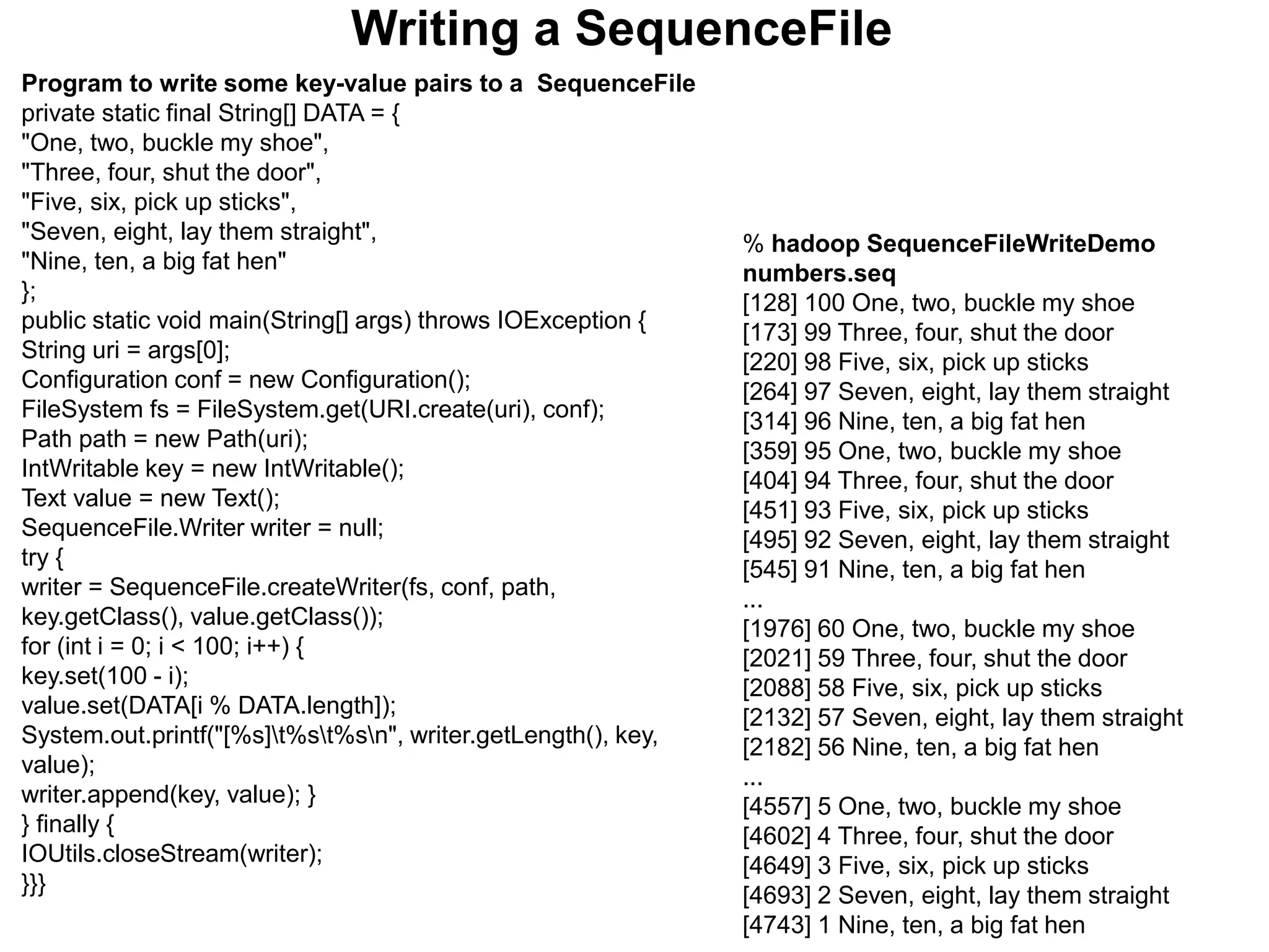 Writing a SequenceFile
Program to write some key-value pairs to a SequenceFile
private static final String[] DATA = {
"One, two, buckle my shoe",
"Three, four, shut the door",
"Five, six, pick up sticks",
"Seven, eight, lay them straight",
"Nine, ten, a big fat hen"
};
public static void main(String[] args) throws IOException {
String uri = args[0];
Configuration conf = new Configuration();
FileSystem fs = FileSystem.get(URI.create(uri), conf);
Path path = new Path(uri);
IntWritable key = new IntWritable();
Text value = new Text();
SequenceFile.Writer writer = null;
try {
writer = SequenceFile.createWriter(fs, conf, path,
key.getClass(), value.getClass());
for (int i = 0; i < 100; i++) {
key.set(100 - i);
value.set(DATA[i % DATA.length]);
System.out.printf("[%s]t%st%sn", writer.getLength(), key,
value);
writer.append(key, value); }
} finally {
IOUtils.closeStream(writer);
}}}
% hadoop SequenceFileWriteDemo
numbers.seq
[128] 100 One, two, buckle my shoe
[173] 99 Three, four, shut the door
[220] 98 Five, six, pick up sticks
[264] 97 Seven, eight, lay them straight
[314] 96 Nine, ten, a big fat hen
[359] 95 One, two, buckle my shoe
[404] 94 Three, four, shut the door
[451] 93 Five, six, pick up sticks
[495] 92 Seven, eight, lay them straight
[545] 91 Nine, ten, a big fat hen
...
[1976] 60 One, two, buckle my shoe
[2021] 59 Three, four, shut the door
[2088] 58 Five, six, pick up sticks
[2132] 57 Seven, eight, lay them straight
[2182] 56 Nine, ten, a big fat hen
...
[4557] 5 One, two, buckle my shoe
[4602] 4 Three, four, shut the door
[4649] 3 Five, six, pick up sticks
[4693] 2 Seven, eight, lay them straight
[4743] 1 Nine, ten, a big fat hen
 