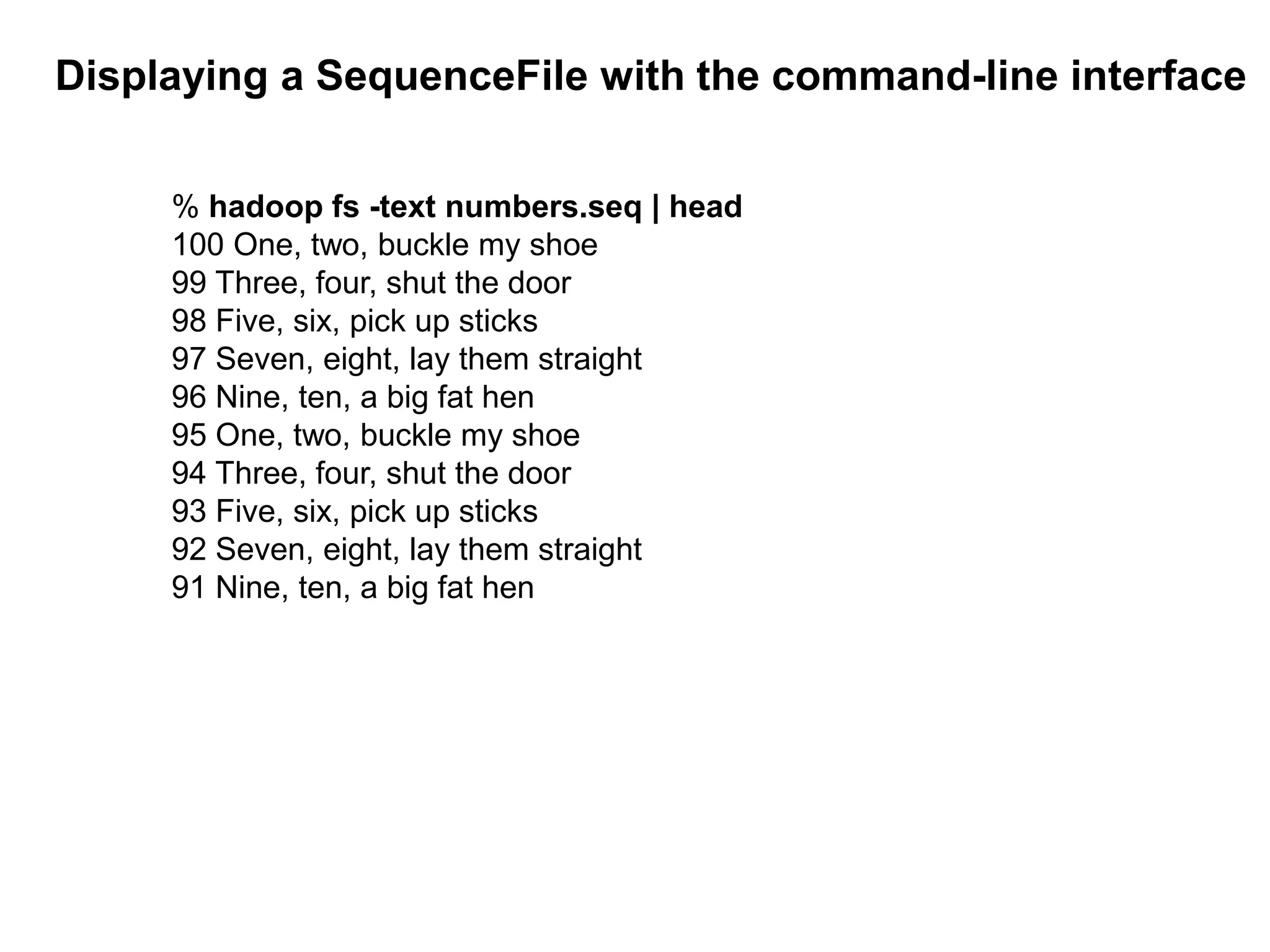 Displaying a SequenceFile with the command-line interface
% hadoop fs -text numbers.seq | head
100 One, two, buckle my shoe
99 Three, four, shut the door
98 Five, six, pick up sticks
97 Seven, eight, lay them straight
96 Nine, ten, a big fat hen
95 One, two, buckle my shoe
94 Three, four, shut the door
93 Five, six, pick up sticks
92 Seven, eight, lay them straight
91 Nine, ten, a big fat hen
 