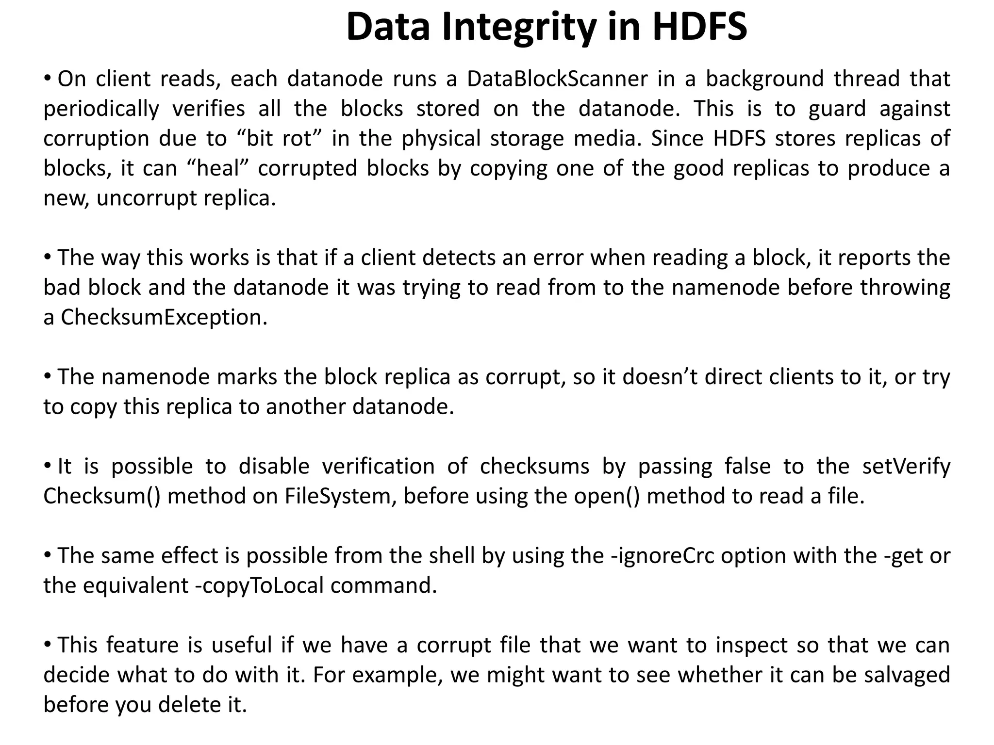 • On client reads, each datanode runs a DataBlockScanner in a background thread that
periodically verifies all the blocks stored on the datanode. This is to guard against
corruption due to “bit rot” in the physical storage media. Since HDFS stores replicas of
blocks, it can “heal” corrupted blocks by copying one of the good replicas to produce a
new, uncorrupt replica.
• The way this works is that if a client detects an error when reading a block, it reports the
bad block and the datanode it was trying to read from to the namenode before throwing
a ChecksumException.
• The namenode marks the block replica as corrupt, so it doesn’t direct clients to it, or try
to copy this replica to another datanode.
• It is possible to disable verification of checksums by passing false to the setVerify
Checksum() method on FileSystem, before using the open() method to read a file.
• The same effect is possible from the shell by using the -ignoreCrc option with the -get or
the equivalent -copyToLocal command.
• This feature is useful if we have a corrupt file that we want to inspect so that we can
decide what to do with it. For example, we might want to see whether it can be salvaged
before you delete it.
Data Integrity in HDFS
 