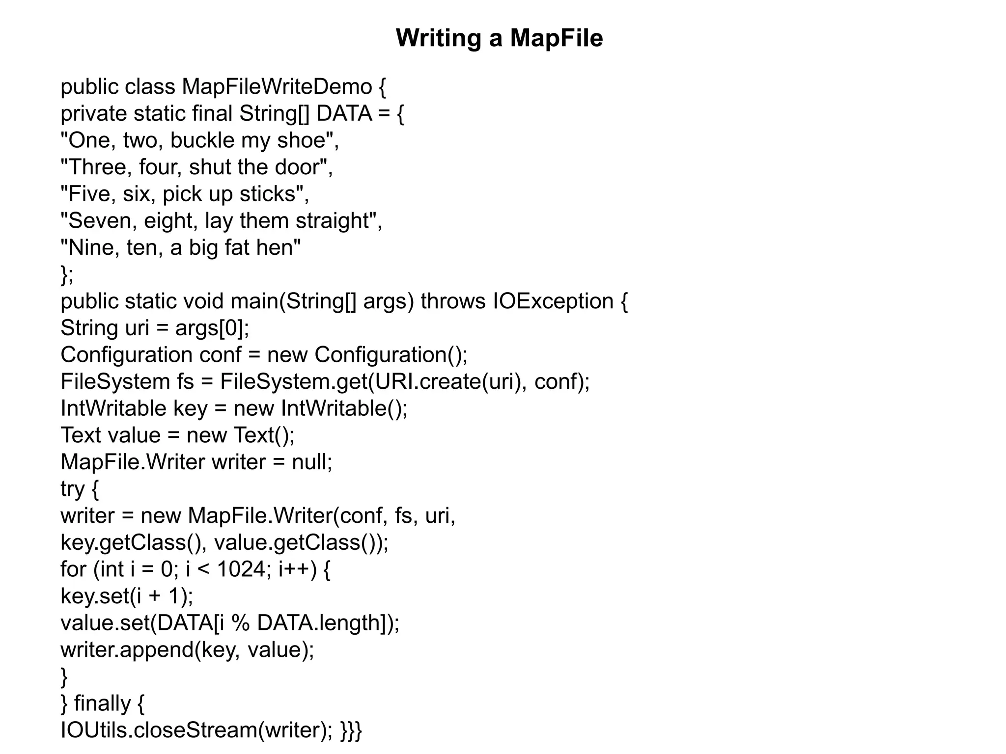 Writing a MapFile
public class MapFileWriteDemo {
private static final String[] DATA = {
"One, two, buckle my shoe",
"Three, four, shut the door",
"Five, six, pick up sticks",
"Seven, eight, lay them straight",
"Nine, ten, a big fat hen"
};
public static void main(String[] args) throws IOException {
String uri = args[0];
Configuration conf = new Configuration();
FileSystem fs = FileSystem.get(URI.create(uri), conf);
IntWritable key = new IntWritable();
Text value = new Text();
MapFile.Writer writer = null;
try {
writer = new MapFile.Writer(conf, fs, uri,
key.getClass(), value.getClass());
for (int i = 0; i < 1024; i++) {
key.set(i + 1);
value.set(DATA[i % DATA.length]);
writer.append(key, value);
}
} finally {
IOUtils.closeStream(writer); }}}
 
