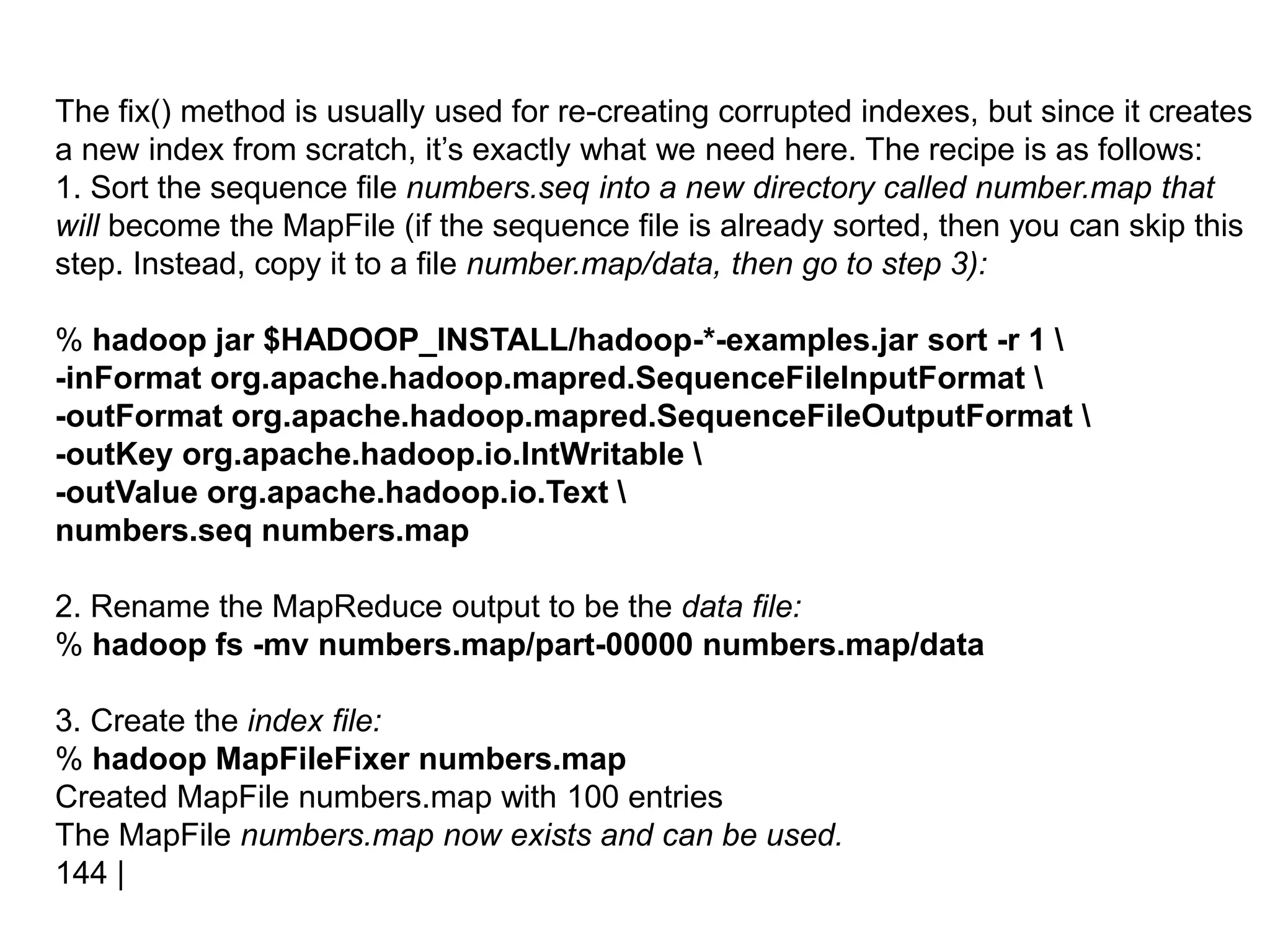 The fix() method is usually used for re-creating corrupted indexes, but since it creates
a new index from scratch, it’s exactly what we need here. The recipe is as follows:
1. Sort the sequence file numbers.seq into a new directory called number.map that
will become the MapFile (if the sequence file is already sorted, then you can skip this
step. Instead, copy it to a file number.map/data, then go to step 3):
% hadoop jar $HADOOP_INSTALL/hadoop-*-examples.jar sort -r 1 
-inFormat org.apache.hadoop.mapred.SequenceFileInputFormat 
-outFormat org.apache.hadoop.mapred.SequenceFileOutputFormat 
-outKey org.apache.hadoop.io.IntWritable 
-outValue org.apache.hadoop.io.Text 
numbers.seq numbers.map
2. Rename the MapReduce output to be the data file:
% hadoop fs -mv numbers.map/part-00000 numbers.map/data
3. Create the index file:
% hadoop MapFileFixer numbers.map
Created MapFile numbers.map with 100 entries
The MapFile numbers.map now exists and can be used.
144 |
 