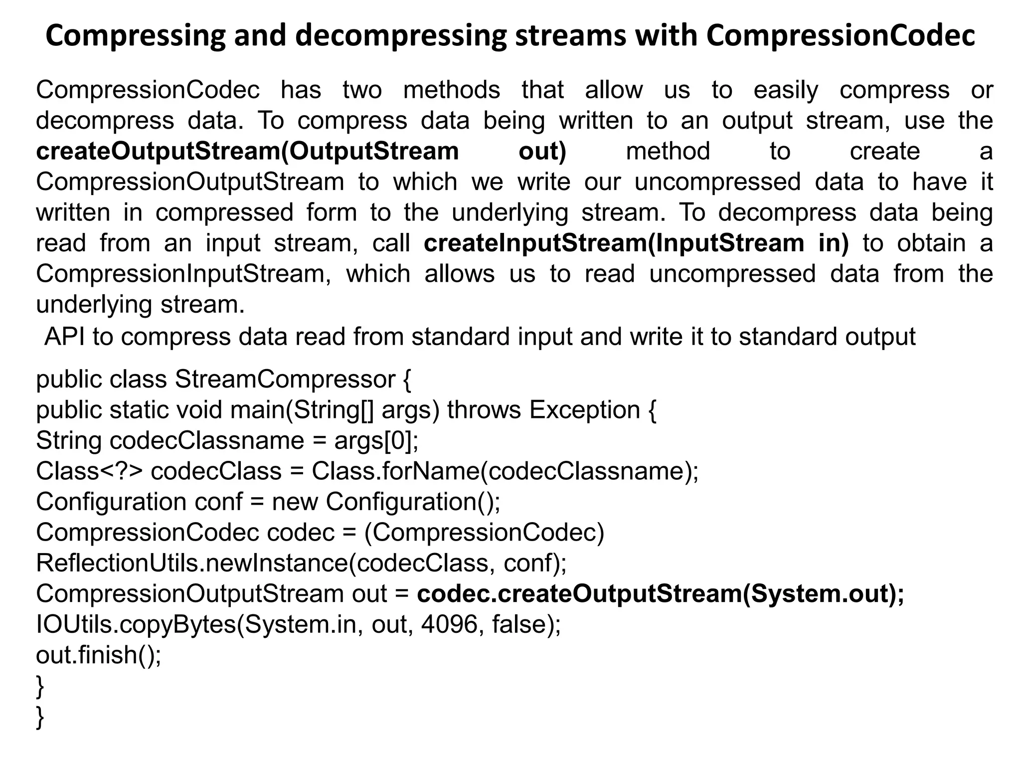 Compressing and decompressing streams with CompressionCodec
CompressionCodec has two methods that allow us to easily compress or
decompress data. To compress data being written to an output stream, use the
createOutputStream(OutputStream out) method to create a
CompressionOutputStream to which we write our uncompressed data to have it
written in compressed form to the underlying stream. To decompress data being
read from an input stream, call createInputStream(InputStream in) to obtain a
CompressionInputStream, which allows us to read uncompressed data from the
underlying stream.
API to compress data read from standard input and write it to standard output
public class StreamCompressor {
public static void main(String[] args) throws Exception {
String codecClassname = args[0];
Class<?> codecClass = Class.forName(codecClassname);
Configuration conf = new Configuration();
CompressionCodec codec = (CompressionCodec)
ReflectionUtils.newInstance(codecClass, conf);
CompressionOutputStream out = codec.createOutputStream(System.out);
IOUtils.copyBytes(System.in, out, 4096, false);
out.finish();
}
}
 