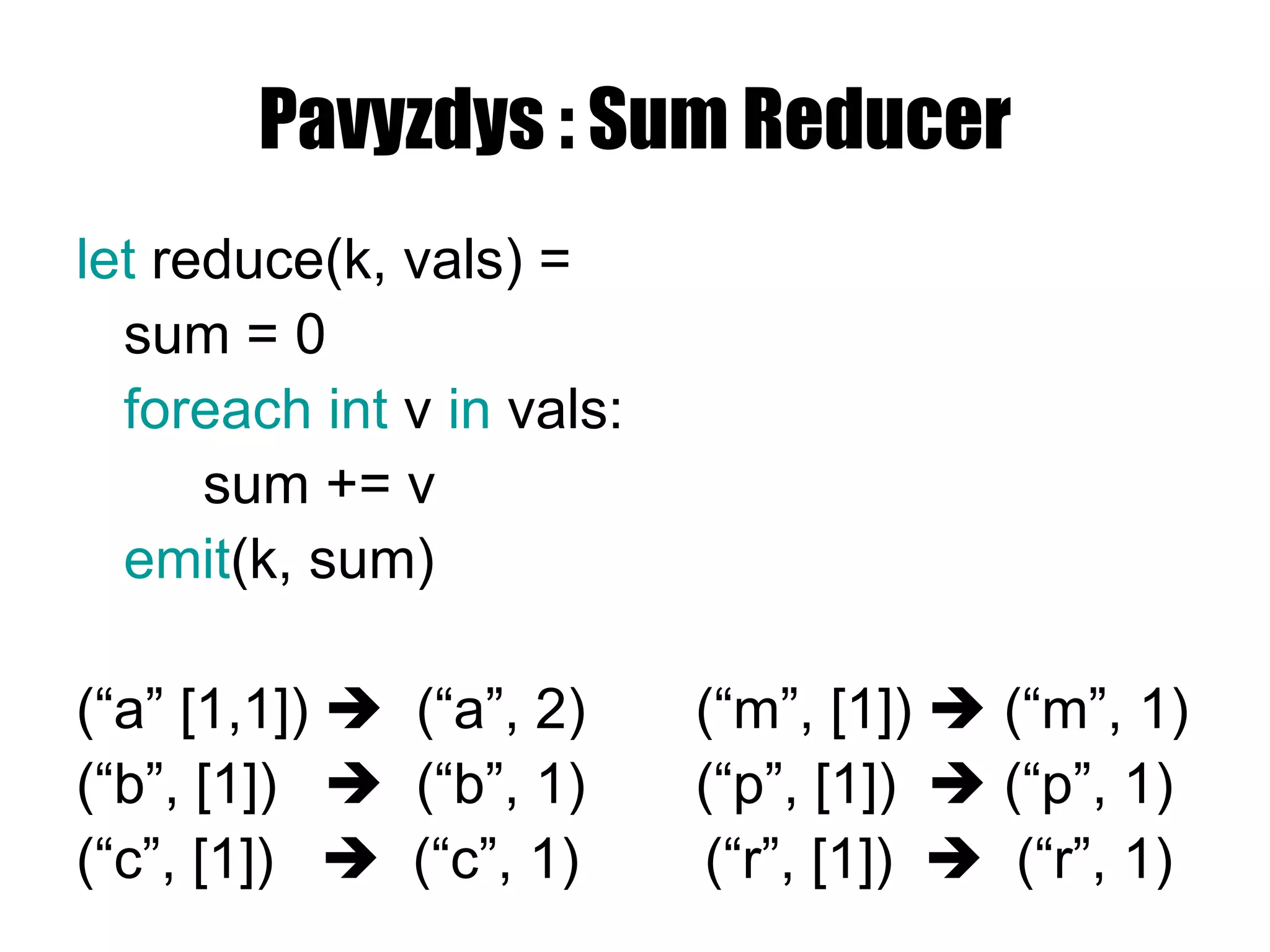 Pavyzdys : Sum Reducer let  reduce(k , vals ) = sum = 0 foreach int  v  in  vals: sum += v emit (k, sum) ( “a” [1,1] )     (“ a ”,  2 )   (“ m ”, [ 1 ])    (“ m ”,  1 ) (“ b ”, [ 1 ])     (“ b ”,  1 )  (“ p ”, [ 1 ])    (“ p ”,  1 ) (“ c ”, [ 1 ])     (“ c ”,  1 )   (“ r ”, [ 1 ])     (“ r ”,  1 ) 
