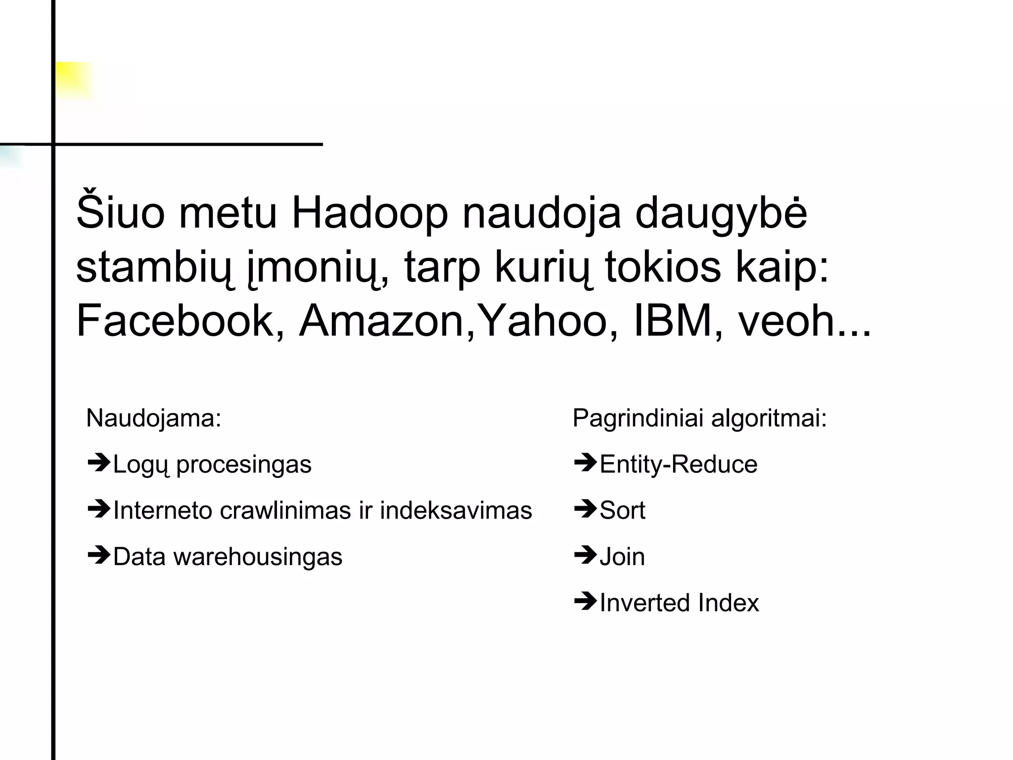 Šiuo metu Hadoop naudoja daugybė stambių įmonių, tarp kurių tokios kaip: Facebook, Amazon,Yahoo, IBM, veoh... Naudojama: Log ų procesingas Interneto crawlinimas ir indeksavimas Data warehousingas Pagrindiniai algoritmai: Entity-Reduce Sort Join Inverted Index 