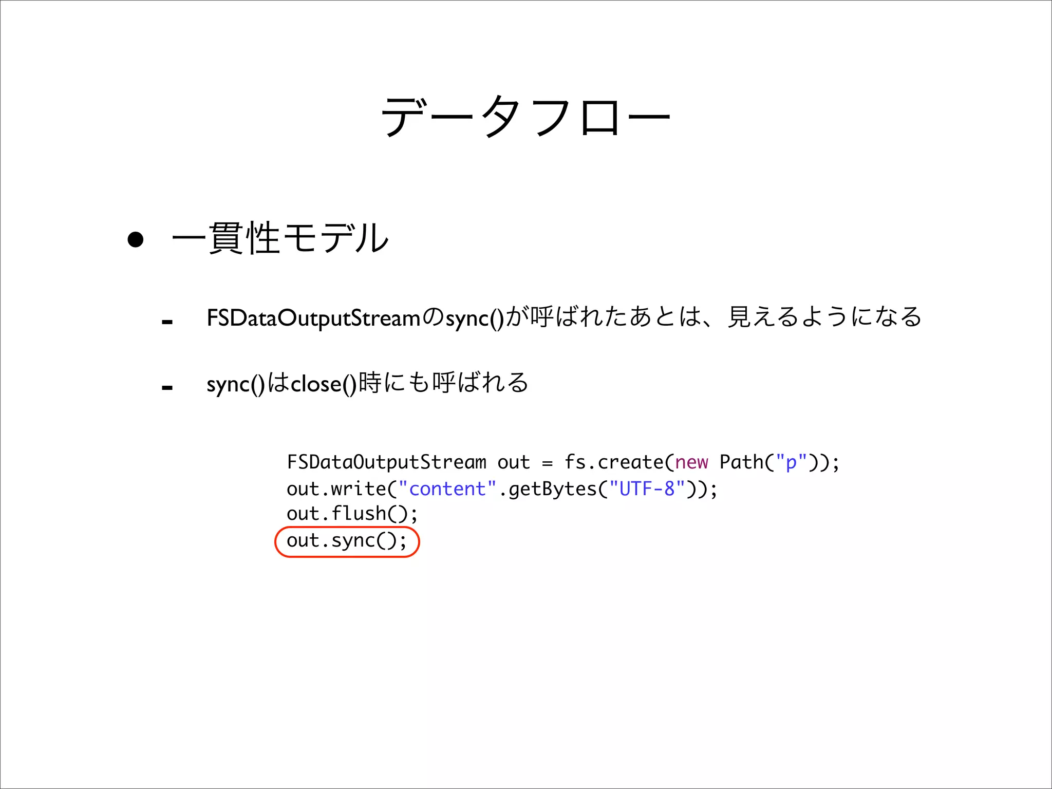 •
    -   FSDataOutputStream sync()

    -   sync()   close()


                 FSDataOutputStream out = fs.create(new Path("p"));
                 out.write("content".getBytes("UTF-8"));
                 out.flush();
                 out.sync();
 