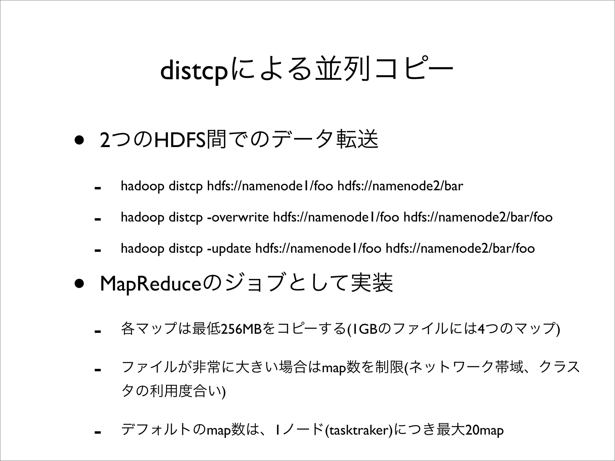 distcp

•   2        HDFS

    -   hadoop distcp hdfs://namenode1/foo hdfs://namenode2/bar

    -   hadoop distcp -overwrite hdfs://namenode1/foo hdfs://namenode2/bar/foo

    -   hadoop distcp -update hdfs://namenode1/foo hdfs://namenode2/bar/foo


•   MapReduce

    -                   256MB                 (1GB                 4             )

    -                                   map             (
                        )

    -                map        1        (tasktraker)             20map
 