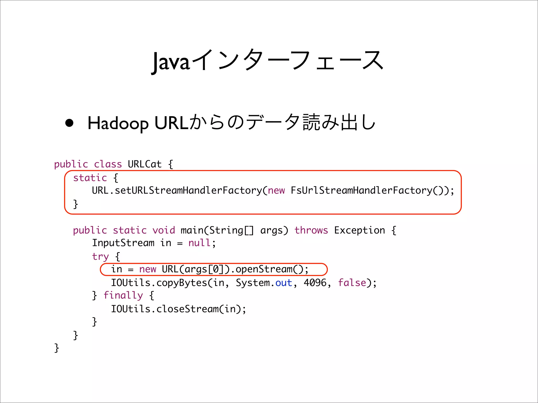 Java

    •   Hadoop URL

public class URLCat {
	 static {
	 	 URL.setURLStreamHandlerFactory(new FsUrlStreamHandlerFactory());
	 }

	   public static void main(String[] args) throws Exception {
	   	 InputStream in = null;
	   	 try {
	   	 	 in = new URL(args[0]).openStream();
	   	 	 IOUtils.copyBytes(in, System.out, 4096, false);
	   	 } finally {
	   	 	 IOUtils.closeStream(in);
	   	 }
	   }
}
 