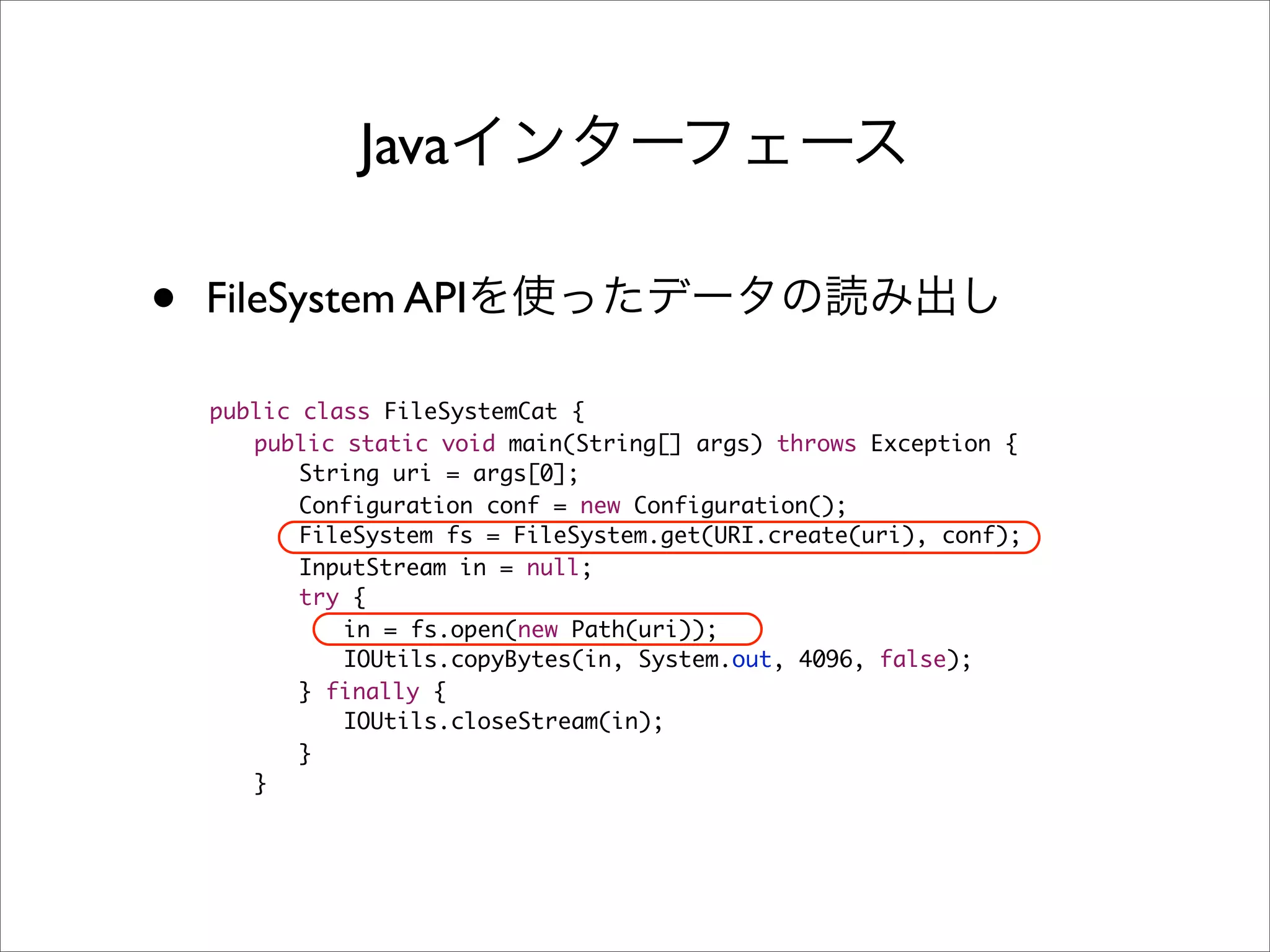 Java

•   FileSystem API

    public class FileSystemCat {
    	 public static void main(String[] args) throws Exception {
    	 	 String uri = args[0];
    	 	 Configuration conf = new Configuration();
    	 	 FileSystem fs = FileSystem.get(URI.create(uri), conf);
    	 	 InputStream in = null;
    	 	 try {
    	 	 	 in = fs.open(new Path(uri));
    	 	 	 IOUtils.copyBytes(in, System.out, 4096, false);
    	 	 } finally {
    	 	 	 IOUtils.closeStream(in);
    	 	 }
    	 }
 