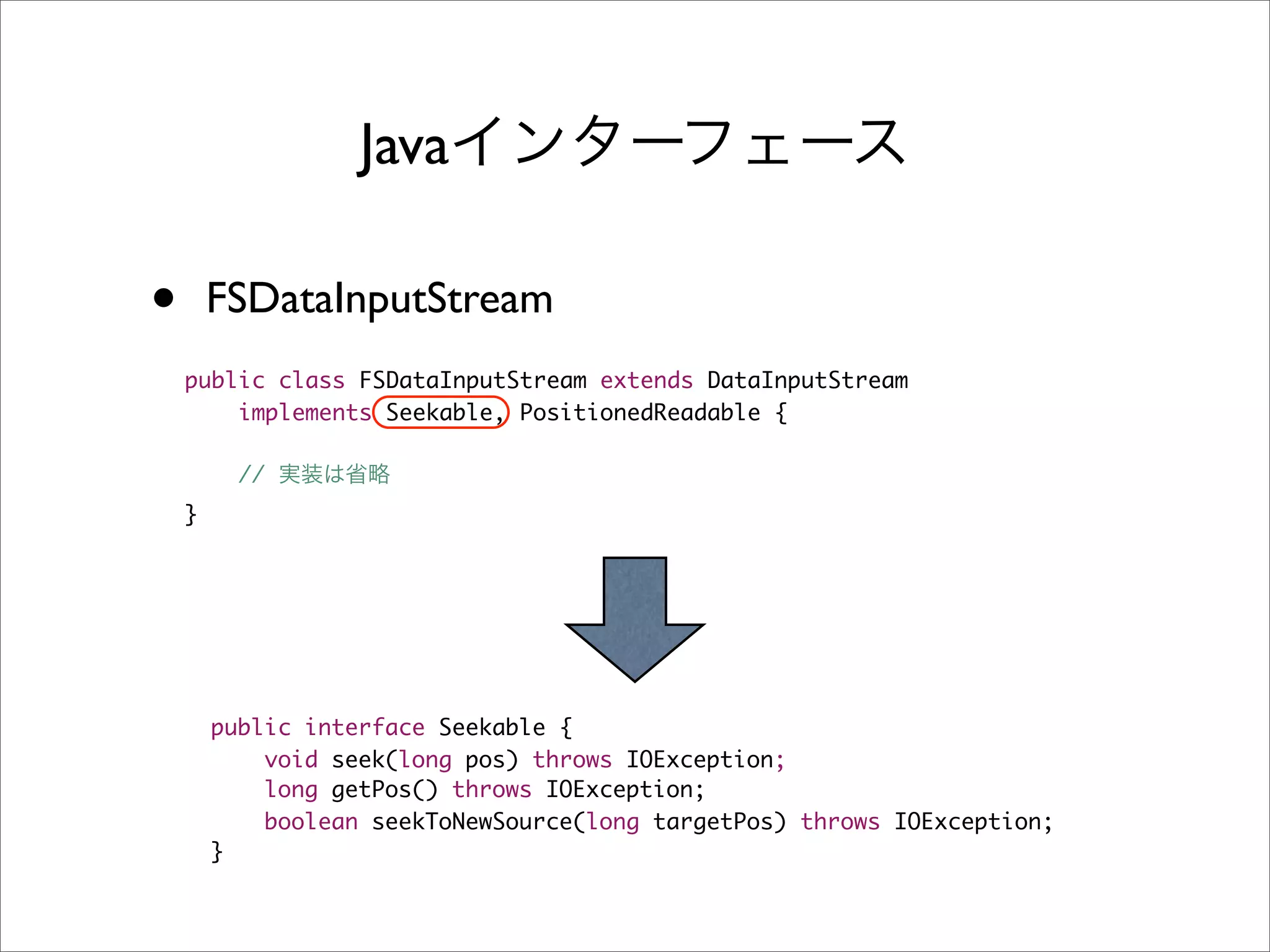 Java

•       FSDataInputStream
    public class FSDataInputStream extends DataInputStream
        implements Seekable, PositionedReadable {

          //
    }




        public interface Seekable {
            void seek(long pos) throws IOException;
            long getPos() throws IOException;
            boolean seekToNewSource(long targetPos) throws IOException;
        }
 