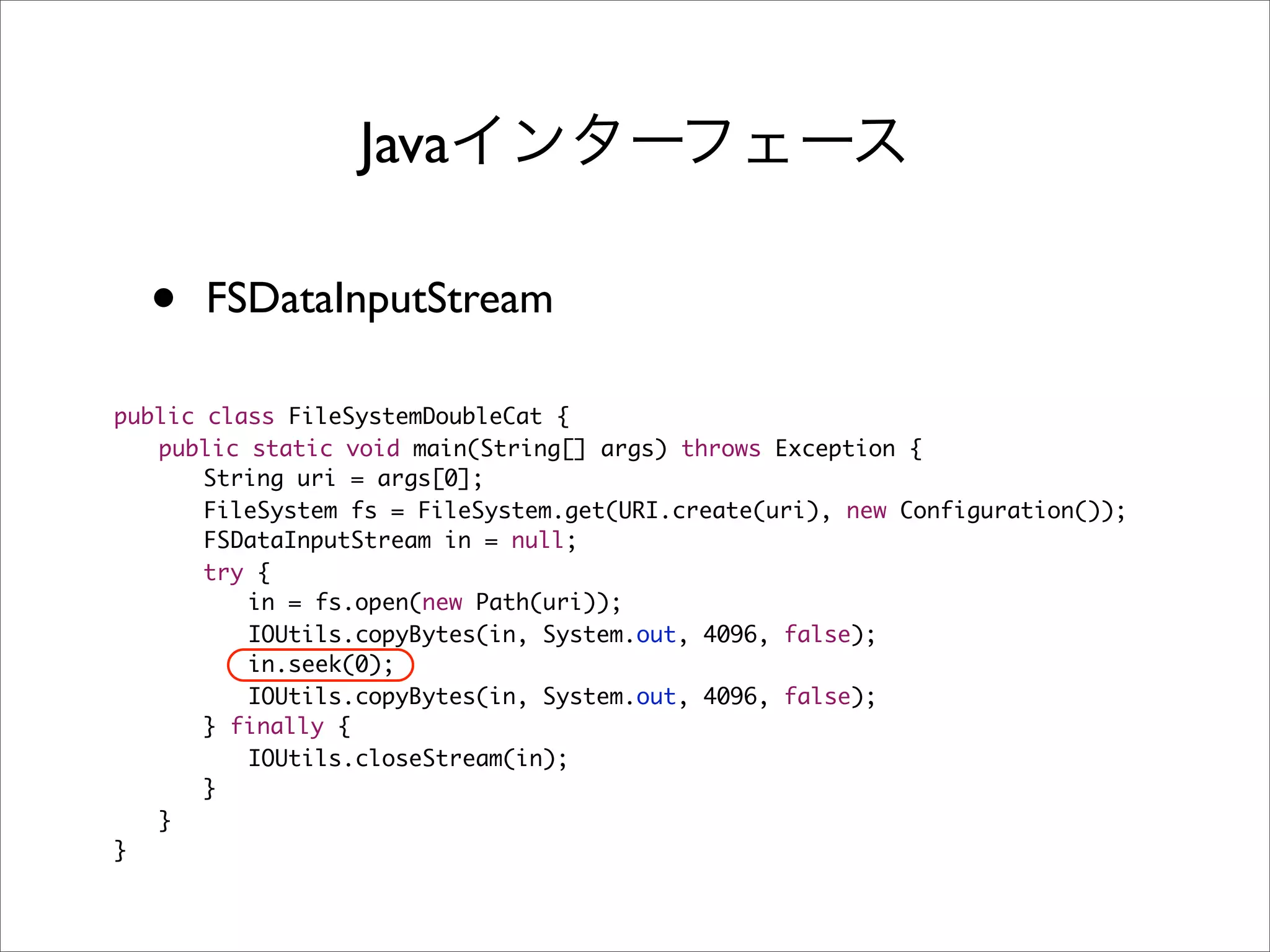 Java

  •   FSDataInputStream

public class FileSystemDoubleCat {
	 public static void main(String[] args) throws Exception {
	 	 String uri = args[0];
	 	 FileSystem fs = FileSystem.get(URI.create(uri), new Configuration());
	 	 FSDataInputStream in = null;
	 	 try {
	 	 	 in = fs.open(new Path(uri));
	 	 	 IOUtils.copyBytes(in, System.out, 4096, false);
	 	 	 in.seek(0);
	 	 	 IOUtils.copyBytes(in, System.out, 4096, false);
	 	 } finally {
	 	 	 IOUtils.closeStream(in);
	 	 }
	 }
}
 