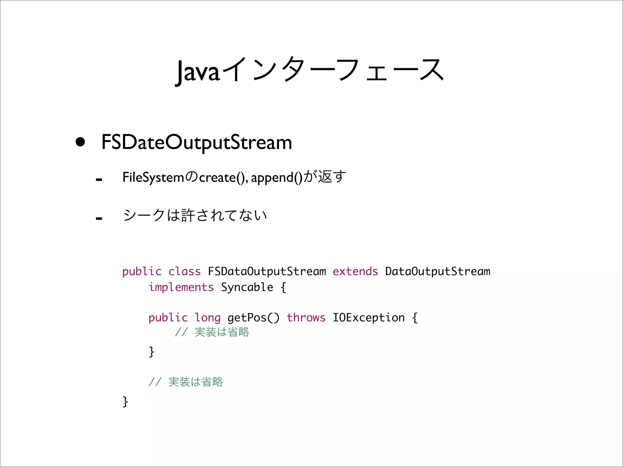 Java

•   FSDateOutputStream
    -   FileSystem   create(), append()

    -

        public class FSDataOutputStream extends DataOutputStream
            implements Syncable {

            public long getPos() throws IOException {
                //
            }

            //
        }
 