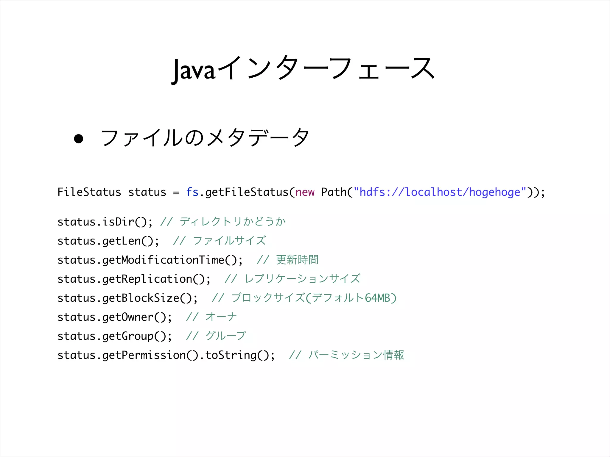 Java

  •
FileStatus status = fs.getFileStatus(new Path("hdfs://localhost/hogehoge"));

status.isDir(); //
status.getLen();     //
status.getModificationTime();            //
status.getReplication();            //
status.getBlockSize();         //                  (   64MB)
status.getOwner();        //
status.getGroup();        //
status.getPermission().toString();            //
 