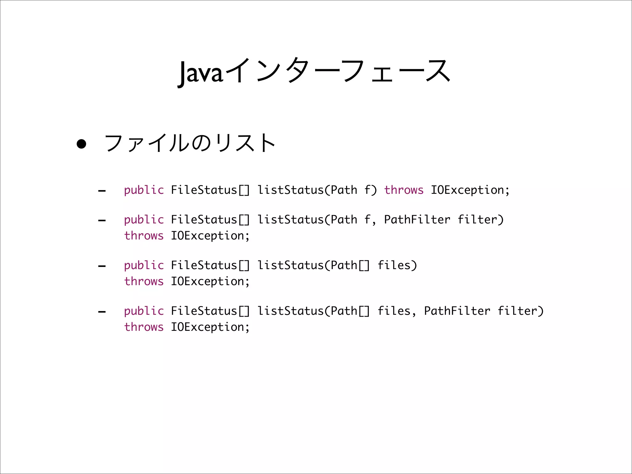 Java

•
    -   public FileStatus[] listStatus(Path f) throws IOException;

    -   public FileStatus[] listStatus(Path f, PathFilter filter)
        throws IOException;

    -   public FileStatus[] listStatus(Path[] files)
        throws IOException;

    -   public FileStatus[] listStatus(Path[] files, PathFilter filter)
        throws IOException;
 