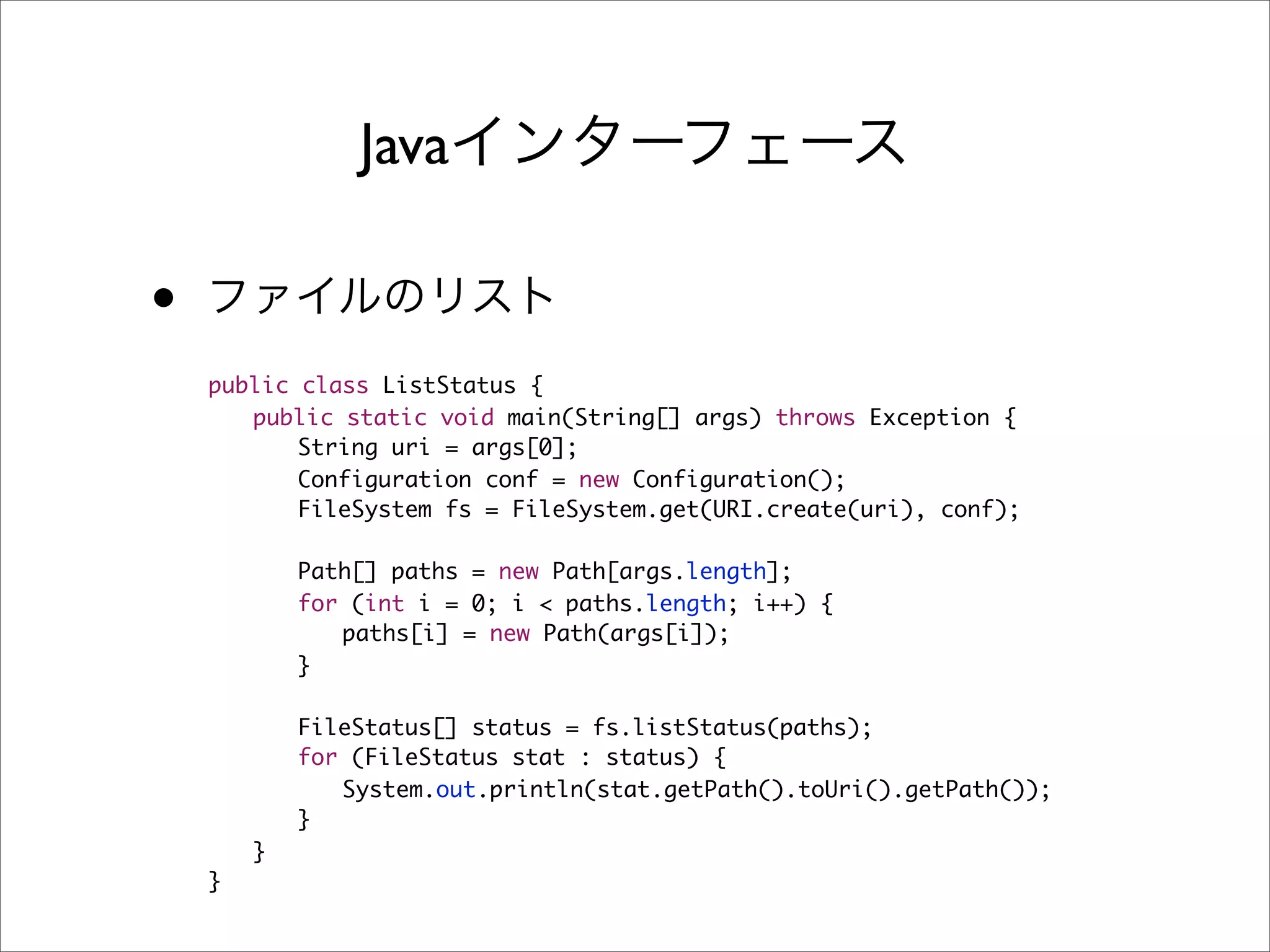 Java

•
    public class ListStatus {
    	 public static void main(String[] args) throws Exception {
    	 	 String uri = args[0];
    	 	 Configuration conf = new Configuration();
    	 	 FileSystem fs = FileSystem.get(URI.create(uri), conf);
    	 	
    	 	 Path[] paths = new Path[args.length];
    	 	 for (int i = 0; i < paths.length; i++) {
    	 	 	 paths[i] = new Path(args[i]);
    	 	 }
    	 	
    	 	 FileStatus[] status = fs.listStatus(paths);
    	 	 for (FileStatus stat : status) {
    	 	 	 System.out.println(stat.getPath().toUri().getPath());
    	 	 }
    	 }
    }
 