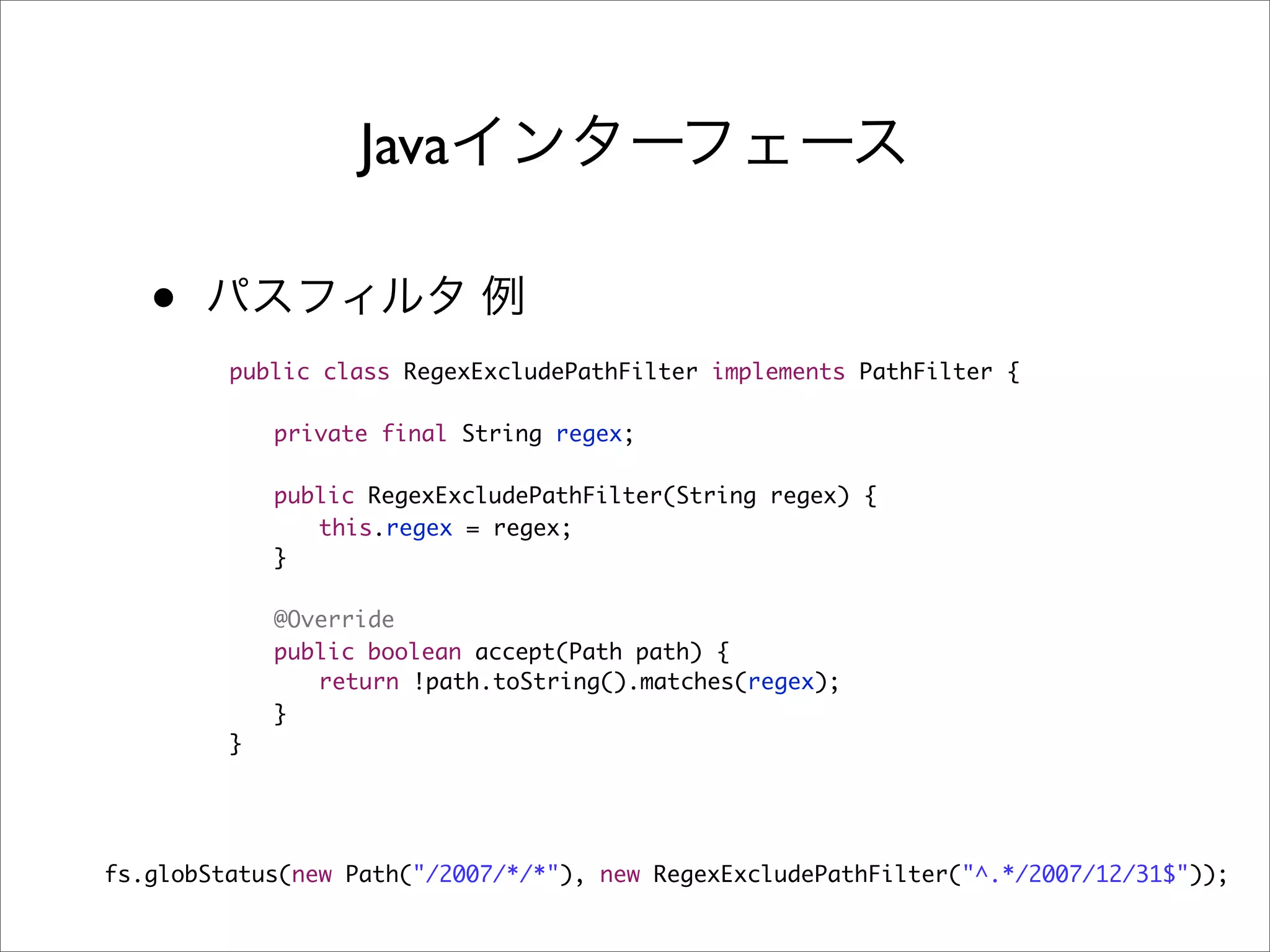 Java

   •
         public class RegexExcludePathFilter implements PathFilter {

         	   private final String regex;
         	
         	   public RegexExcludePathFilter(String regex) {
         	   	 this.regex = regex;
         	   }
         	
         	   @Override
         	   public boolean accept(Path path) {
         	   	 return !path.toString().matches(regex);
         	   }
         }




fs.globStatus(new Path("/2007/*/*"), new RegexExcludePathFilter("^.*/2007/12/31$"));
 