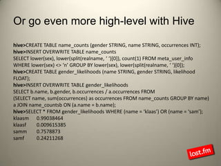 Or go even more high-level with Hivehive> CREATE TABLE name_counts (gender STRING, name STRING, occurrences INT);hive> INSERT OVERWRITE TABLE name_countsSELECT lower(sex), lower(split(realname, ‘ ‘)[0]), count(1) FROM meta_user_infoWHERE lower(sex) <> ‘n’ GROUP BY lower(sex), lower(split(realname, ‘ ‘)[0]);hive> CREATE TABLE gender_likelihoods (name STRING, gender STRING, likelihood FLOAT);hive> INSERT OVERWRITE TABLE gender_likelihoodsSELECT b.name, b.gender, b.occurrences / a.occurrences FROM(SELECT name, sum(occurrences) as occurrences FROM name_counts GROUP BY name) a JOIN name_countsb ON (a.name = b.name);hive> SELECT * FROM gender_likelihoods WHERE (name = ‘klaas’) OR (name = ‘sam’);klaasm	 0.99038464  klaasf	 0.009615385samm	 0.7578873samf	 0.24211268