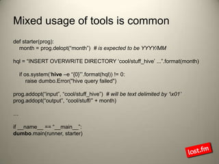Mixed usage of tools is commondef starter(prog):    month = prog.delopt(“month”)  # is expected to be YYYY/MMhql = “INSERT OVERWRITE DIRECTORY ‘cool/stuff_hive’ ...”.format(month)    if os.system(‘hive –e “{0}”’.format(hql)) != 0:        raise dumbo.Error("hive query failed")prog.addopt(“input”, “cool/stuff_hive”)  # will be text delimited by ‘\x01’prog.addopt(“output”, “cool/stuff/” + month)…if __name__ == “__main__”:dumbo.main(runner, starter)