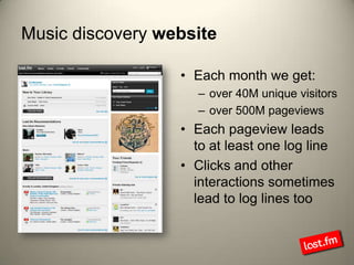 Music discovery websiteEach month we get:over 40M unique visitorsover 500M pageviewsEach pageview leads to at least one log lineClicks and other interactions sometimes lead to log lines too