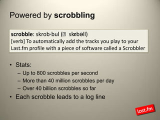 Powered by scrobblingscrobble: skrob·bul (ˈskrɒbəll)[verb] To automatically add the tracks you play to your Last.fm profile with a piece of software called a ScrobblerStats:Up to 800 scrobbles per secondMore than 40 million scrobbles per dayOver 40 billion scrobbles so farEach scrobble leads to a log line