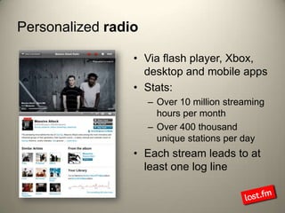 Personalized radioVia flash player, Xbox, desktop and mobile appsStats:Over 10 million streaming hours per monthOver 400 thousand unique stations per dayEach stream leads to at least one log line
