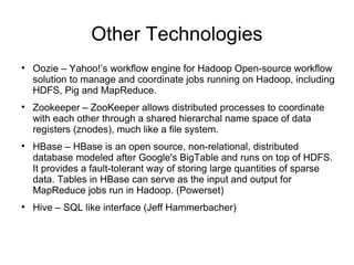 Other Technologies Oozie C Yahoo!s workflow engine for Hadoop Open-source workflow solution to manage and coordinate jobs running on Hadoop, including HDFS, Pig and MapReduce. Zookeeper C ZooKeeper allows distributed processes to coordinate with each other through a shared hierarchal name space of data registers (znodes), much like a file system.  HBase C HBase is an open source, non-relational, distributed database modeled after Google's BigTable and runs on top of HDFS. It provides a fault-tolerant way of storing large quantities of sparse data. Tables in HBase can serve as the input and output for MapReduce jobs run in Hadoop. (Powerset) Hive C SQL like interface (Jeff Hammerbacher) 
