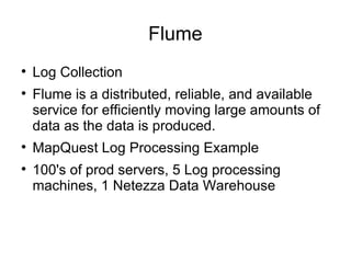Flume Log Collection Flume is a distributed, reliable, and available service for efficiently moving large amounts of data as the data is produced. MapQuest Log Processing Example 100's of prod servers, 5 Log processing machines, 1 Netezza Data Warehouse 