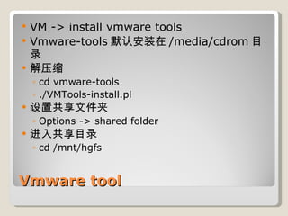 Vmware tool VM -> install vmware tools Vmware-tools 默认安装在 /media/cdrom 目录 解压缩 cd vmware-tools ./VMTools-install.pl 设置共享文件夹 Options -> shared folder 进入共享目录 cd /mnt/hgfs 