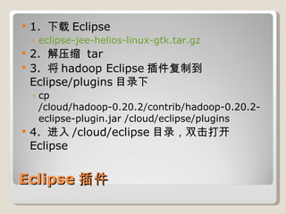 Eclipse 插件 1.  下载 Eclipse eclipse-jee-helios-linux-gtk.tar.gz 2.  解压缩  tar 3.  将 hadoop Eclipse 插件复制到 Eclipse/plugins 目录下 cp /cloud/hadoop-0.20.2/contrib/hadoop-0.20.2-eclipse-plugin.jar /cloud/eclipse/plugins 4.  进入 /cloud/eclipse 目录，双击打开 Eclipse 