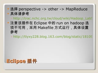 Eclipse 插件 选择 perspective -> other -> MapReduce 具体请参考 http://trac.nchc.org.tw/cloud/wiki/Hadoop_Lab5#a2.1%E5%AE%89%E8%A3%9Dhadoop%E7%9A%84eclipseplugin 注意该插件在 Eclipse 中的 run on hadoop 选项不可用，采用 Makefile 方式运行，具体设置参考 http://tlyxy228.blog.163.com/blog/static/1810901201052191836360/ 