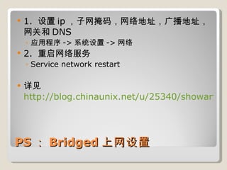 PS ： Bridged 上网设置 1.  设置 ip ，子网掩码，网络地址，广播地址，网关和 DNS 应用程序 -> 系统设置 -> 网络 2.  重启网络服务 Service network restart 详见 http://blog.chinaunix.net/u/25340/showart.php?id=2190957 