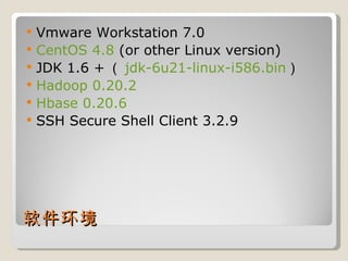 Vmware Workstation 7.0 CentOS 4.8  (or other Linux version) JDK 1.6 + （ jdk-6u21-linux-i586.bin ） Hadoop 0.20.2 Hbase 0.20.6 SSH Secure Shell Client 3.2.9 软件环境 