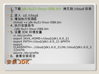 安装 JDK 1. 下载 jdk-6u21-linux-i586.bin   拷贝到 /cloud 目录下 2. 进入  cd /cloud 3. 增加执行权限  chmod +x jdk-6u21-linux-i586.bin 4. 执行安装命令  ./jdk-6u21-linux-i586.bin 5. 设置 JDK 环境变量 vi /etc/profile export JAVA_HOME=/cloud/jdk1.6.0_21 export PATH=/cloud/jdk1.6.0_21:$PATH    export CLASSPATH=.:/cloud/jdk1.6.0_21/lib:/cloud/jdk1.6.0_21/jre/lib source /etc/profile 6.  查看安装成功 Java -version 
