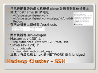 Hadoop Cluster - SSH 将已经配置好的虚拟机镜像 clone 并拷贝到其他机器上 修改 hostname 和 IP 地址 vi /etc/sysconfig/network vi /etc/sysconfig/network-scripts/ifcfg-eth0 Reboot 在两台机器上都修改 /etc/hosts 两台机器都 ssh-keygen Master(sev-130) 上： scp authorized_keys sev-128:/root/.ssh Slave(sev-128) 上 :  cd /root/.ssh chmod 644 authorized_keys 注意：将虚拟机 Linux 的 NETWORK 改为 bridged 