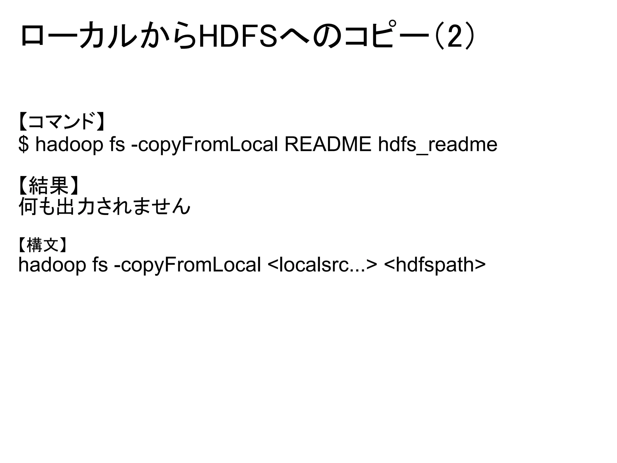 ローカルからHDFSへのコピー（2）

【コマンド】
$ hadoop fs -copyFromLocal README hdfs_readme

【結果】
何も出力されません
【構文】
hadoop fs -copyFromLocal <localsrc...> <hdfspath>
 