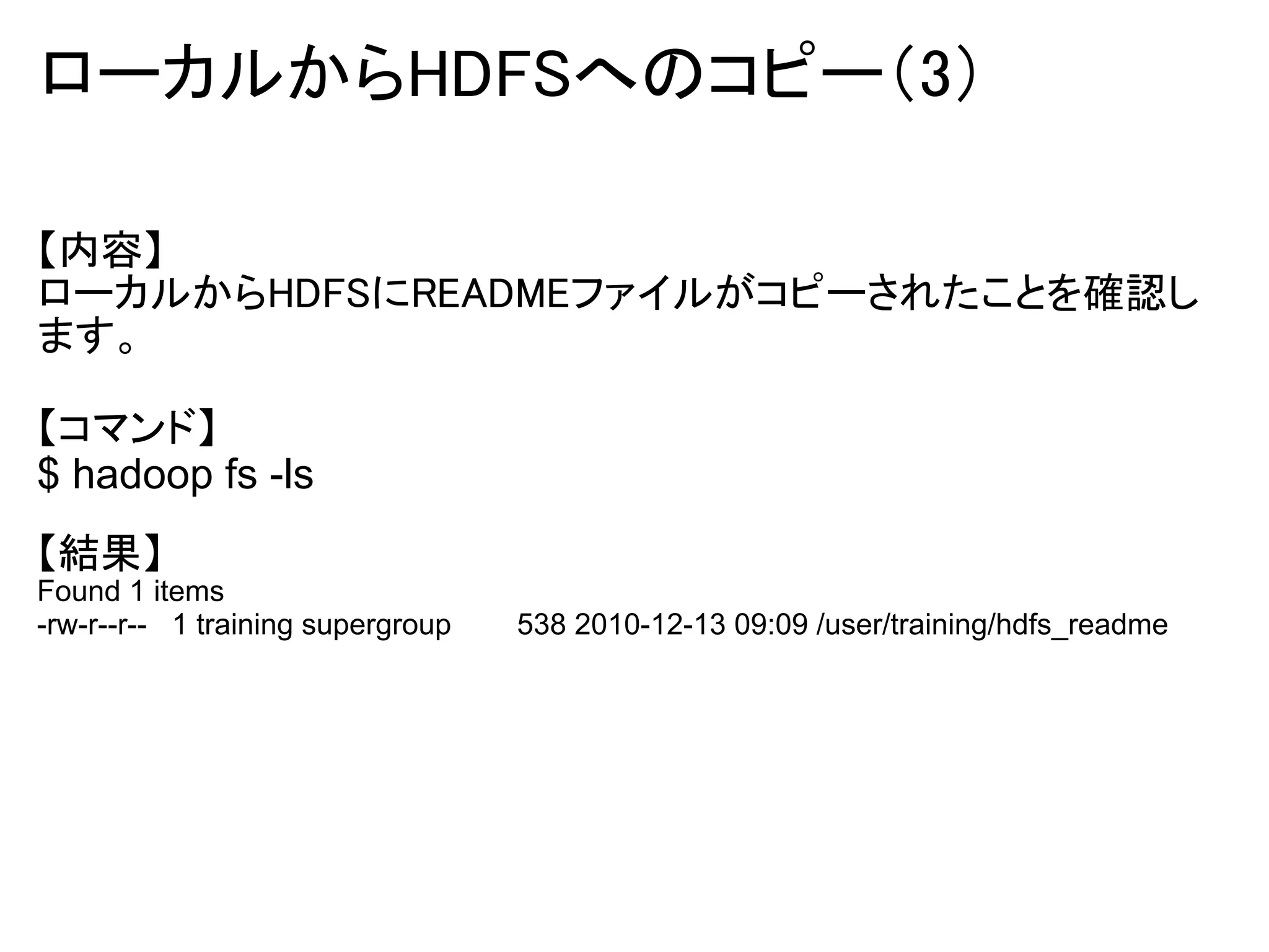 ローカルからHDFSへのコピー（3）

【内容】
ローカルからHDFSにREADMEファイルがコピーされたことを確認し
ます。

【コマンド】
$ hadoop fs -ls
【結果】
Found 1 items
-rw-r--r-- 1 training supergroup   538 2010-12-13 09:09 /user/training/hdfs_readme
 