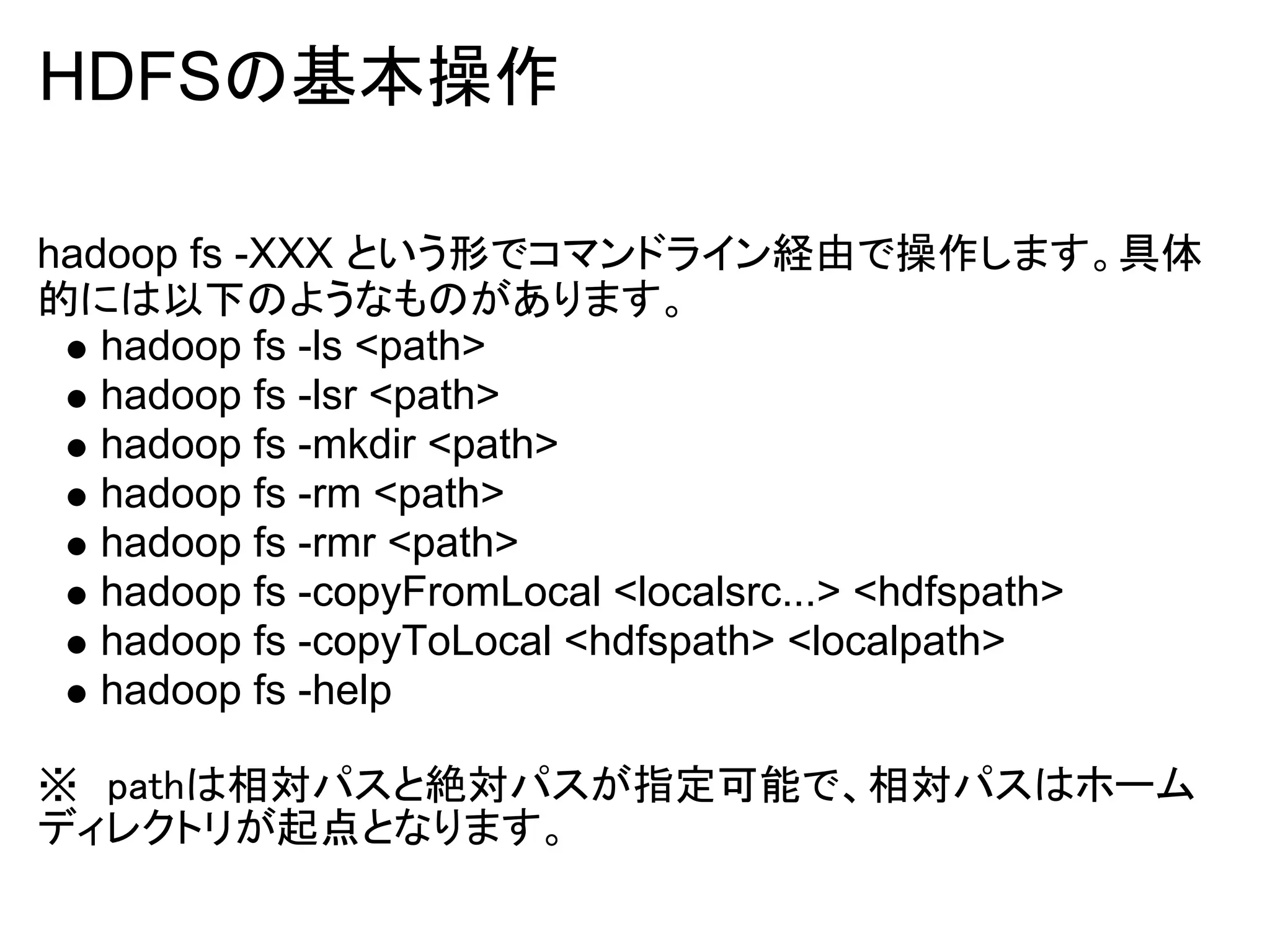 HDFSの基本操作

hadoop fs -XXX という形でコマンドライン経由で操作します。具体
的には以下のようなものがあります。
   hadoop fs -ls <path>
   hadoop fs -lsr <path>
   hadoop fs -mkdir <path>
   hadoop fs -rm <path>
   hadoop fs -rmr <path>
   hadoop fs -copyFromLocal <localsrc...> <hdfspath>
   hadoop fs -copyToLocal <hdfspath> <localpath>
   hadoop fs -help

※　pathは相対パスと絶対パスが指定可能で、相対パスはホーム
ディレクトリが起点となります。
 