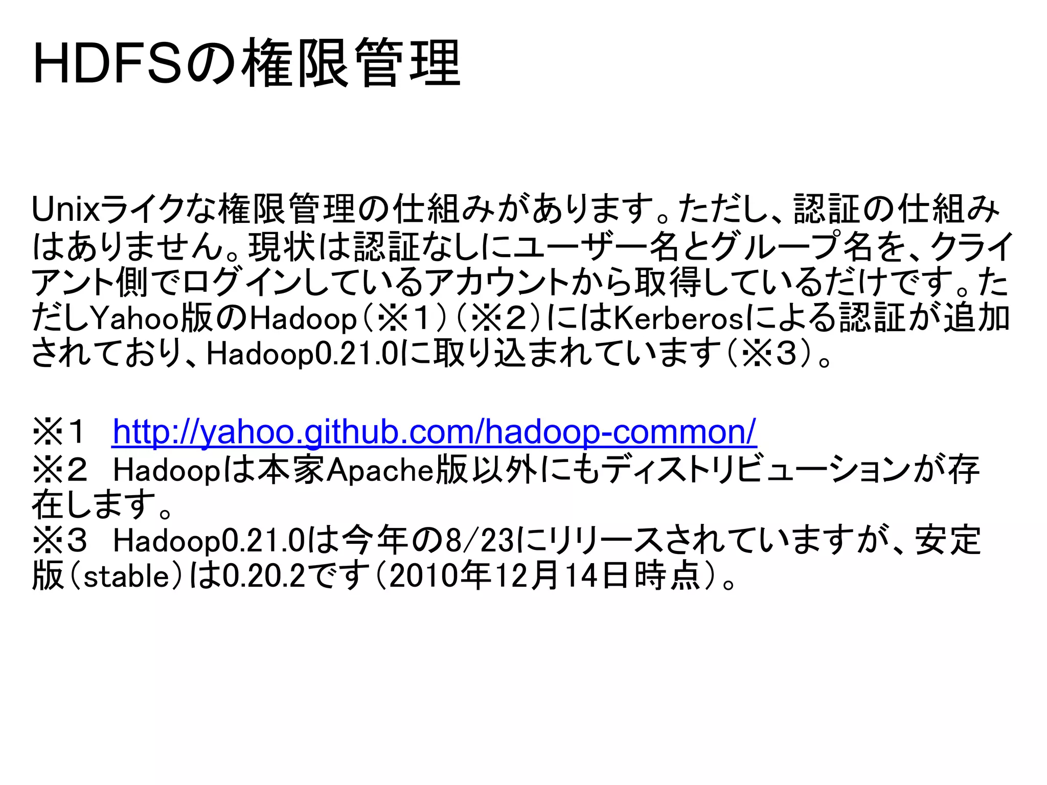 HDFSの権限管理

Unixライクな権限管理の仕組みがあります。ただし、認証の仕組み
はありません。現状は認証なしにユーザー名とグループ名を、クライ
アント側でログインしているアカウントから取得しているだけです。た
だしYahoo版のHadoop（※１）（※２）にはKerberosによる認証が追加
されており、Hadoop0.21.0に取り込まれています（※３）。

※１　http://yahoo.github.com/hadoop-common/
※２　Hadoopは本家Apache版以外にもディストリビューションが存
在します。
※３　Hadoop0.21.0は今年の8/23にリリースされていますが、安定
版（stable）は0.20.2です（2010年12月14日時点）。
 