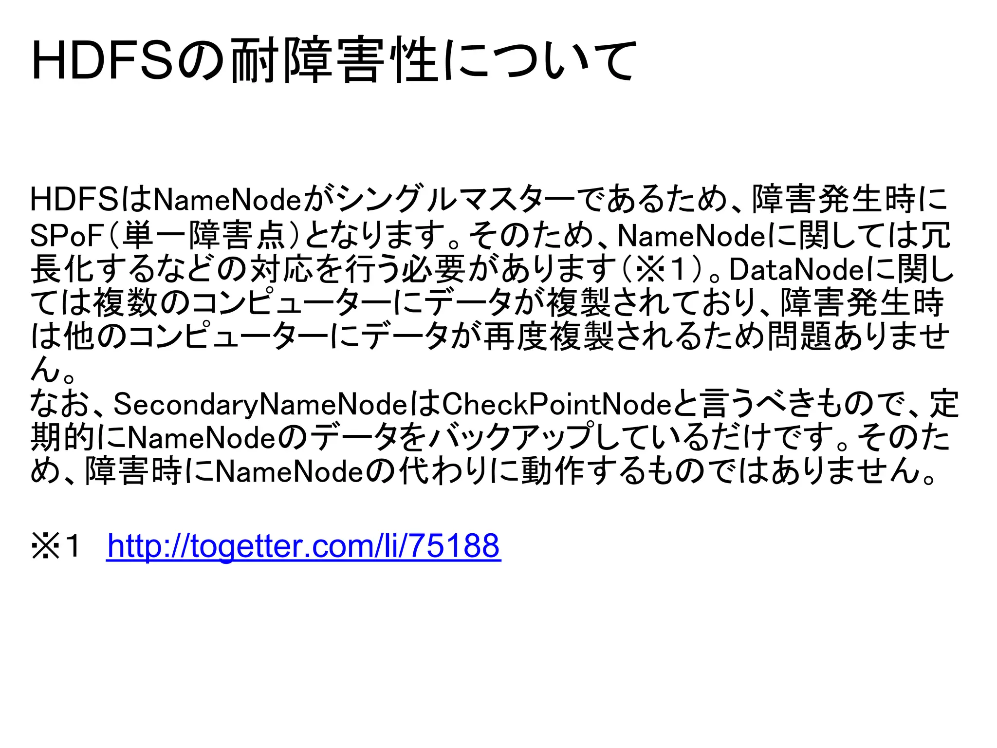 HDFSの耐障害性について

HDFSはNameNodeがシングルマスターであるため、障害発生時に
SPoF（単一障害点）となります。そのため、NameNodeに関しては冗
長化するなどの対応を行う必要があります（※１）。DataNodeに関し
ては複数のコンピューターにデータが複製されており、障害発生時
は他のコンピューターにデータが再度複製されるため問題ありませ
ん。
なお、SecondaryNameNodeはCheckPointNodeと言うべきもので、定
期的にNameNodeのデータをバックアップしているだけです。そのた
め、障害時にNameNodeの代わりに動作するものではありません。

※１　http://togetter.com/li/75188
 