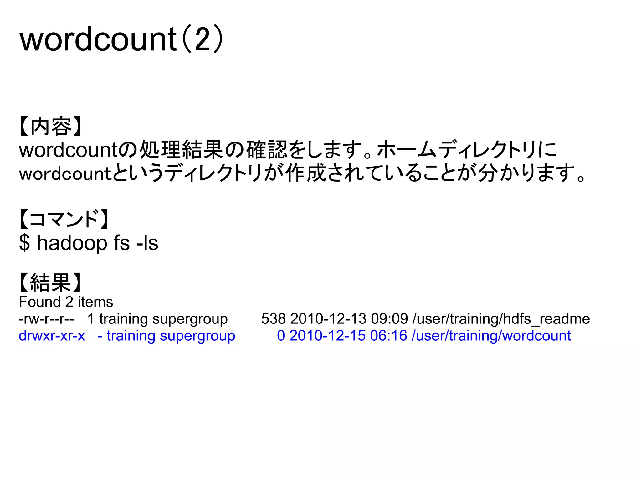 wordcount（2）

【内容】
wordcountの処理結果の確認をします。ホームディレクトリに
wordcountというディレクトリが作成されていることが分かります。

【コマンド】
$ hadoop fs -ls
【結果】
Found 2 items
-rw-r--r-- 1 training supergroup   538 2010-12-13 09:09 /user/training/hdfs_readme
drwxr-xr-x - training supergroup     0 2010-12-15 06:16 /user/training/wordcount
 