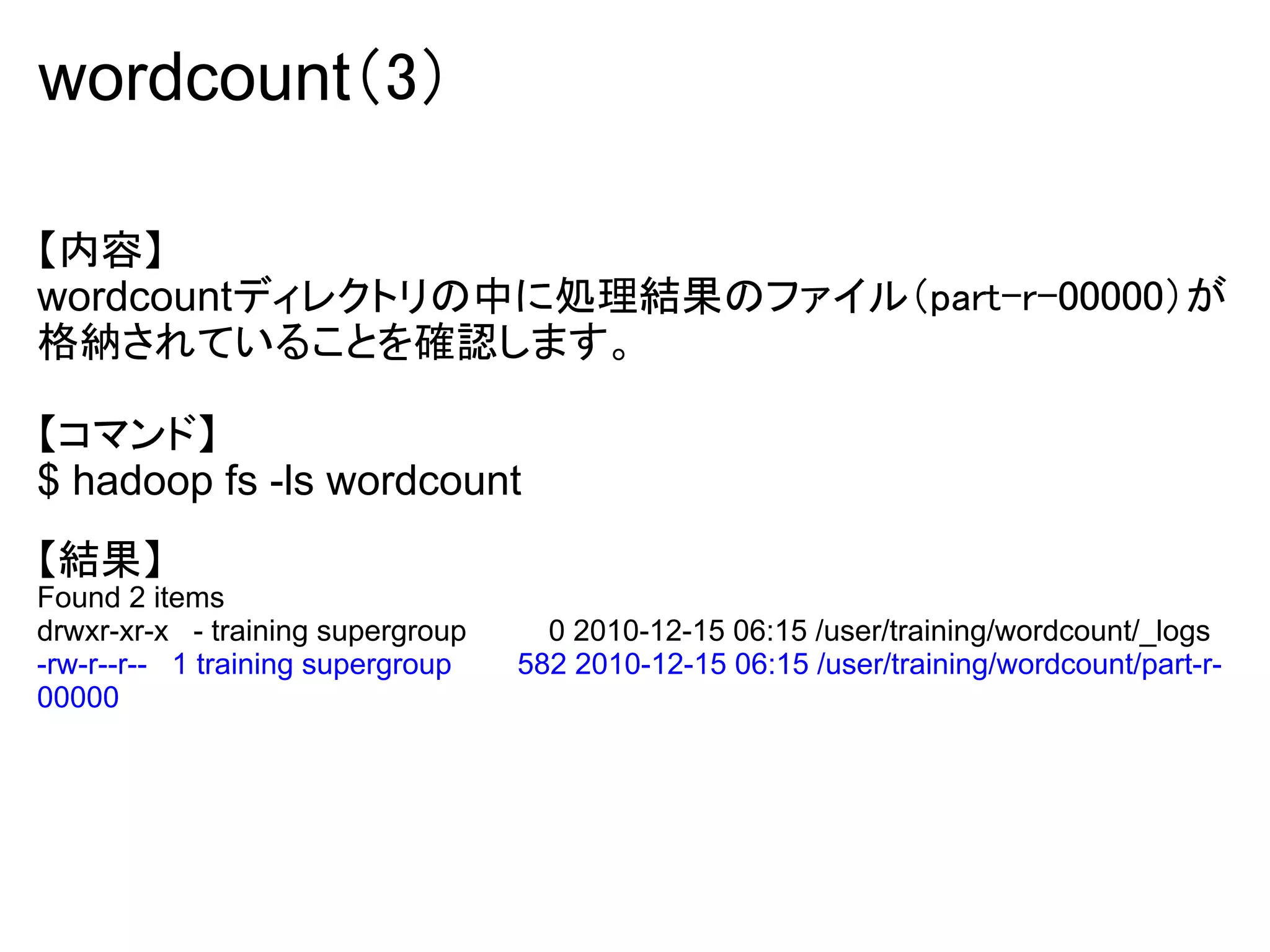 wordcount（3）

【内容】
wordcountディレクトリの中に処理結果のファイル（part-r-00000）が
格納されていることを確認します。

【コマンド】
$ hadoop fs -ls wordcount
【結果】
Found 2 items
drwxr-xr-x - training supergroup     0 2010-12-15 06:15 /user/training/wordcount/_logs
-rw-r--r-- 1 training supergroup   582 2010-12-15 06:15 /user/training/wordcount/part-r-
00000
 