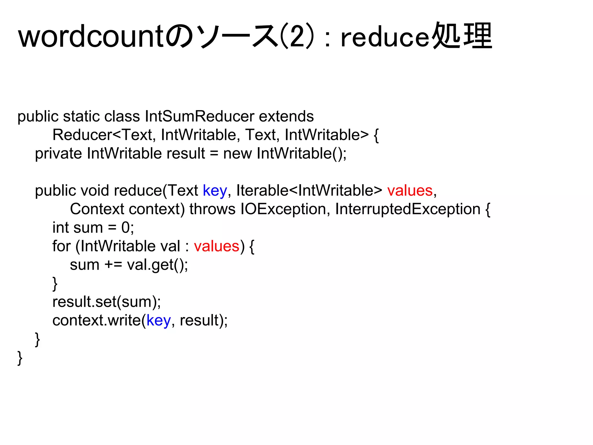 wordcountのソース(2) : reduce処理

public static class IntSumReducer extends
     Reducer<Text, IntWritable, Text, IntWritable> {
  private IntWritable result = new IntWritable();

    public void reduce(Text key, Iterable<IntWritable> values,
         Context context) throws IOException, InterruptedException {
      int sum = 0;
      for (IntWritable val : values) {
         sum += val.get();
      }
      result.set(sum);
      context.write(key, result);
    }
}
 
